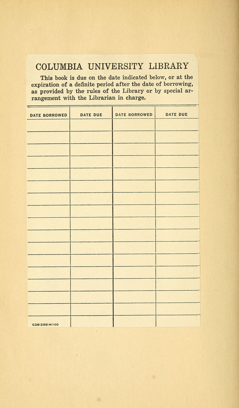 COLUMBIA UNIVERSITY LIBRARY This book is due on the date indicated below, or at the expiration of a definite period after the date of borrowing, as provided by the rules of the Library or by special ar- rangement with the Librarian in charge. DATE BORROWED DATE DUE DATE BORROWED DATE DUE C28(239)MI00