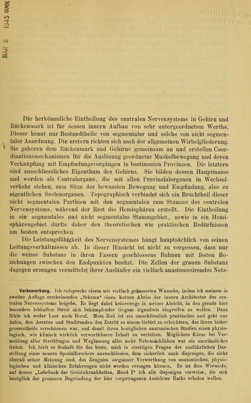 sc s CD CD Die herkömmliche Eintheilimg des centralen Nervensystems in Gehirn und Rückenmark ist für dessen Innern Aufbau von sehr untergeordnetem Werthe. Dieser kennt nur Bestandtheile von segmentaler und solche von nicht segmen- taler Anordnung. Die erstem richten sich nach der allgemeinen Wirbelgliederung. Sie gehören dem Rückenmark und Gehirne gemeinsam an und erstellen Coor- dinationsmechanismen für die Auslösung geordneter Muskelbev^regung und deren Verknüpfung mit Emptindungsvorgängen in bestimmten Provinzen. Die letztern sind ausschliessliches Eigenthum des Gehirns. Sie bilden dessen Hauptmasse und werden als Centralorgane, die mit allen Provinzialorganen in Wechsel- verkehr stehen, zum Sitze der bewussten Bewegung und Empfindung, also zu eigentlichen Seelenorganen. Topographisch verbindet sich ein Bruchtheil dieser nicht segmentalen Parthien mit den segmentalen zum Stamme des centralen Nervensystems, während der Rest die Hemisphären erstellt. Die Eintheilung in ein segmentales und nicht segmentales Stammgebiet, sowie in ein Hemi- sphärengebiet dürfte daher den theoretischen wie praktischen Bedürfnissen am besten entsprechen. Die Leistungsfähigkeit des Nervensystemes hängt hauptsächlich von seinen Leitungsverhältnissen ab. In dieser Hinsicht ist nicht zu vergessen, dass nur die weisse Substanz in ihren Fasern geschlossene Bahnen mit festen Be- ziehungen zwischen den Endpunkten besitzt. Die Zellen der grauen Substanz dagegen erzeugen vermittelst ihrer Ausläufer ein vielfach anastomosirendes Netz- Vorbemerkung. Ich entspreche einem mir vielfach geäussei'ten Wunsche, indem ich meinem in zweiter Auflage erscheinenden „Schema einen kurzen Abriss der innern Architectur des cen- tralen Nervensystems beigebe. Es liegt dabei keineswegs in meiner Absicht, in den gerade hier besonders lebhaften Streit sich bekämpfender Gegner irgendwie eingreifen zu wollen. Dazu fühle ich weder Lust noch Beruf. Mein Ziel ist ein ausschliesslich praktisches und geht nur dahin, den Aerzten und Studirenden den Zutritt zu einem Gebiet zu erleichtern, das ihnen bisher grossentheils verschlossen war, und damit ihren bezüglichen anatomischen Studien einen physio- logisch, wie klinisch wirklich verwerthbaren Inhalt zu verleiben. Möglichste Kürze bei Ver- meidung aller Streitfragen und Weglassung alles mehr Nebensächlichen war ein unerlässliehes Gebot. Ich hielt es deshalb für das beste, mich in streitigen Fragen der ausführlichen Dar- stellung eines neuern Spezialforschers anzuschliessen, dem sicherlich auch diejenigen, die nicht überall seiner Meinung sind, das Zeugniss sorgsamer Verwerthuug von anatomischen, physio- logischen und klinischen Erfahrungen nicht werden versagen können. Es ist dies Wernieke, auf dessen „Lehrbuch der Geliirnkrankheiten, Band I ich alle diejenigen verweise, die sich bezüglich der genauem Begründung der hier vorgetragenen Ansichten Raths erholen wollen.