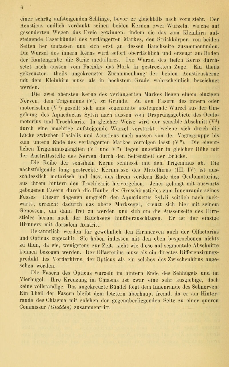 einer schräg aufsteigenden Schlinge, bevor er gleichfalls nach vorn zieht. Der Acusticus endlich verdankt seinen beiden Kernen zwei Wurzeln, welche auf gesonderten Wegen das Freie gewinnen, indem sie das zum Kleinhirn auf- steigende Faserbündel des verlängerten Markes, den Strickkörper, von beiden Seiten her umfassen und sich erst an dessen Bauchseite zusammenfinden. Die Wurzel des Innern Kerns wird sofort oberflächlich und erzeugt am Boden der Rautengrube die Striee medulläres. Die Wurzel tles tiefen Kerns durch- setzt nach aussen vom Facialis das Mark in gestrecktem Zuge. Ein theils gekreuzter, theils ungekreuzter Zusammenhang der beiden Acusticuskerne mit dem Kleinhirn muss als in höchstem Grade wahrscheinlich bezeichnet werden. Die zwei obersten Kerne des verlängerten Markes liegen einem einzigen Nerven, dem Trigeminus (V), zu Grunde. Zu den Fasern des Innern oder motorischen (V ^) gesellt sich eine sogenannte absteigende Wurzel aus der Um- gebung des Aquaeductus Sylvii nach aussen vom Ursprungsgebiete des Oculo- motorius und Trochlearis. In gleicher Weise wird der sensible Abschnitt (V^) durch eine mächtige aufsteigende Wurzel verstärkt, welche sich durch die Lücke zwischen Facialis und Acusticus nach aussen von der Vagusgruppe bis zum untern Ende des verlängerten Markes verfolgen lässt (V ^). Die eigent- lichen Trigeminusganglien (V ^ und V ^) liegen ungefähr in gleicher Höhe mit der Austrittsstelle des Nerven durch den Seitentheil der Brücke. Die Reihe der sensibeln Kerne schliesst mit dem Trigeminus ab. Die nächstfolgende lang gestreckte Kernmasse des Mittelhirns (III, IV) ist aus- schliesslich motorisch und lässt aus ihrem vordem Ende den Oculomotorius, aus ihrem hintern den Trochlearis hervorgehen. Jener gelangt mit auswärts gebogenen Fasern durch die Haube des Grosshirnstieles zum Innenrande seines Fusses- Dieser dagegen umgreift den Aquseductus Sylvii seitlich nach rück- wärts, erreicht dadurch das obere Marksegel, kreuzt sich hier mit seinem Genossen, um dann frei zu werden und sich um die Aussenseite des Hirn- stieles herum nach der Bauchseite hinüberzuschlagen. Er ist der einzige Hirnnerv mit dorsalem Austritt. Bekanntlich werden für gewöhnlich den Hirnnerven auch der Olfactorius und Opticus zugezählt. Sie haben indessen mit den eben besprochenen nichts zu thun, da sie, wenigstens zur Zeit, nicht wie diese auf segmentale Abschnitte können bezogen werden. Der Olfactorius muss als ein directes Differenzirungs- produkt des Vorderhirns, der Opticus als ein solches des Zwischenhirns ange- sehen werden. Die Fasern des Opticus wurzeln im hintern Ende des Sehhügels und im Vierhügel. Ihre Kreuzung im Chiasma ist zwar eine sehr ausgiebige, doch keine vollständige. Das ungekreuzte Bündel folgt dem Innenrande des Sehnerven. Ein Theil der Fasern bleibt dem letztern überhaupt fremd, da er am Hinter- rande des Chiasma mit solchen der gegenüberliegenden Seite zu einer queren Commissur (Oudden) zusammentritt.