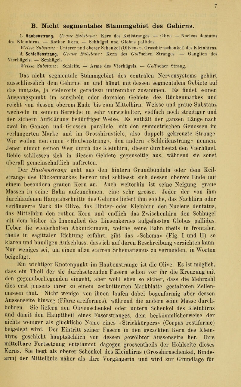 B. Nicht segmentales Stammgebiet des Gehirns. 1. Haubenstrang. Graue Substanz: Kern des Keilstranges. — Olive. — Nucleus dentatus des Kleinhirns. — Rother Kern. — Sehhügel und Globus pallidus. Weisse Suhstans: Unterer und oberer Schenkel (Oliven- u. Grosshirnschenkel) des Kleinhirns. 2. Schleifensirang. Graue Substanz: Kern des GolVschen Stranges. — Ganglien des Vierhügels. — Sehhügel. Weisse Substanz: Schleife. — Arme des Vierhügels. — GolVscher Strang. Das nicht segmentale Stammgebiet des centralen Nervensystems gehört ausschliesslich dem Gehirne an und hängt mit dessen segmentalem Gebiete auf das innigste, ja vielerorts geradezu untrennbar zusammen. Es findet seinen Ausgangspunkt im sensibeln oder dorsalen Gebiete des Rückenmarkes und reicht von dessen oberem Ende bis zum Mittelhirn. Weisse und graue Substanz wechseln in seinem Bereiche in sehr verwickelter, vielfach noch streitiger und der sichern xiufklärung bedürftiger Weise. Es enthält der ganzen Länge nach zwei im Ganzen und-Grossen parallele, mit den symmetrischen Genossen im verlängerten Marke und im Grosshirnstiele, also doppelt gekreuzte Stränge. Wir wollen den einen «Haubenstrang», den andern «Schleifenstrang» nennen. Jener nimmt seinen Weg durch das Kleinhirn, dieser durchsetzt den Vierhügel. Beide schliessen sich in diesem Gebiete gegenseitig aus, während sie sonst überall gemeinscbaftlich auftreten. Der Rauhenstrang geht aus den hintern Grundbündeln oder dem Keil- strange des Rückenmarkes hervor und schliesst sich dessen oberem Ende mit einem besondern grauen Kern an. Auch weiterhin ist seine Neigung, graue Massen in seine Bahn aufzunehmen, eine sehr grosse. .Jeder der von ihm durchlaufenen Hauptabschnitte des Gehirns liefert ihm solche, das Nachhirn oder verlängerte Mark die Olive, das Hinter- oder Kleinhirn den Nucleus dentatus, das Mittelhirn den rothen Kern und endlich das Zwischenhirn den Sehhügel mit dem bisher als Innenglied des Linsenkerues aufgefassten Globus pallidus. Ueber die wiederholten Abkuickungen, welche seine Bahn theils in frontaler, theils in sagittaler Richtung erfährt, gibt das v< Schema» (Fig. I und II) so klaren und bündigen Aufschluss, dass ich auf deren Beschreibung verzichten kann. Nur weniges sei, um einen allzu starren Schematismus zu vermeiden, in Worten beigefügt. Ein wichtiger Knotenpunkt im Haubenstrange ist die Olive. Es ist möglich, dass ein Theil der sie durchsetzenden Fasern schon vor ihr die Kreuzung mit den gegenüberliegenden eingeht, aber wohl eben so sicher, dass die Mehrzahl dies erst jenseits ihrer zu einem zerknitterten Markblatte gestalteten Zellen- massen thut. Nicht wenige von ihnen laufen dabei bogenförmig über dessen Aussenseite hinweg (Fibras arciformes), während die andern seine Masse durch- bohren. Sie liefern den Olivenschenkel oder untern Schenkel des Kleinhirns und damit den Haupttheil eines Faserstranges, dem herkömmlicherweise der nichts weniger als glückliche Name eines «Strickkörpers» (Corpus restiforme) beigelegt wird. Der Eintritt seiner Fasern in den gezackten Kern des Klein- hirns geschieht hauptsächlich von dessen gewölbter Aussenseite her. Ihre mittelbare Fortsetzung entstammt dagegen grossentheils der Hohlseite dieses Kerns. Sie liegt als oberer Schenkel des Kleinhirns (Grosshirnschenkel, Binde- arm) der Mittellinie näher als ihre Vorgängerin und wird zur Grundlage für