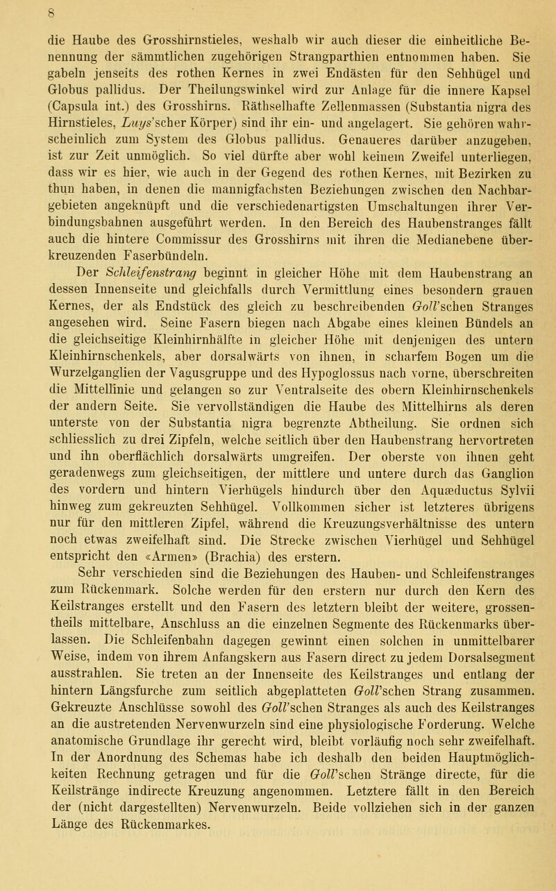 die Haube des Grosshirnstieles, weshalb wir auch dieser die einheitliche Be- nennung der sämmtlichen zugehörigen Strangparthien entnommen haben. Sie gabeln jenseits des rothen Kernes in zwei Endästen für den Sehhügel und Globus pallidus. Der Theilungswinkel wird zur Anlage für die innere Kapsel (Capsula int.) des Grosshirns. Räthselhafte Zellenmassen (Substantia nigra des Hirnstieles, Luys'scher Körper) sind ihr ein- und angelagert. Sie gehören wahr- scheinlich zum System des Globus pallidus. Genaueres darüber anzugeben, ist zur Zeit unmöglich. So viel dürfte aber wohl keinem Zweifel unterliegen, dass wir es hier, wie auch in der Gegend des rothen Kernes, mit Bezirken zu thun haben, in denen die mannigfachsten Beziehungen zwischen den Nachbar- gebieten angeknüpft und die verschiedenartigsten Umschaltungen ihrer Ver- bindungsbahnen ausgeführt werden. In den Bereich des Haubenstranges fällt auch die hintere Commissur des Grosshirns mit ihren die Medianebene über- kreuzenden Faserbündeln. Der ScJileifenstrang beginnt in gleicher Höhe mit dem Hauben sträng an dessen Innenseite und gleichfalls durch Vermittlung eines besondern grauen Kernes, der als Endstück des gleich zu beschreibenden Goll'schen Stranges angesehen wird. Seine Fasern biegen nach Abgabe eines kleinen Bündels an die gleichseitige Kleinhirnhälfte in gleicher Höhe mit denjenigen des untern Kleinhirnschenkels, aber dorsalwärts von ihnen, in scharfem Bogen um die Wurzelgangiieu der Vagusgruppe und des Hypoglossus nach vorne, überschreiten die Mittellinie und gelangen so zur Ventralseite des obern Kleinhirnschenkels der andern Seite. Sie vervollständigen die Haube des Mittelhirns als deren unterste von der Substantia nigra begrenzte Abtheilung. Sie ordnen sich schliesslich zu drei Zipfeln, welche seitlich über den Haubenstrang hervortreten und ihn oberflächlich dorsalwärts umgreifen. Der oberste von ihnen geht geradenwegs zum gleichseitigen, der mittlere und untere durch das Ganglion des vordem und hintern Vierhügels hindurch über den Aquaeductus Sylvii hinweg zum gekreuzten Sehhügel. Vollkommen sicher ist letzteres übrigens nur für den mittleren Zipfel, während die Kreuzungsverhältnisse des untern noch etwas zweifelhaft sind. Die Strecke zwischen Vierhügel und Sehhügel entspricht den «Armen» (Brachia) des erstem. Sehr verschieden sind die Beziehungen des Hauben- und Schleifenstranges zum Rückenmark. Solche werden für den erstem nur durch den Kern des Keilstranges erstellt und den Fasern des letztern bleibt der weitere, grossen- theils mittelbare, Anschluss an die einzelnen Segmente des Rückenmarks über- lassen. Die Schleifenbahn dagegen gewinnt einen solchen in unmittelbarer Weise, indem von ihrem Anfangskern aus Fasern direct zu jedem Dorsalsegment ausstrahlen. Sie treten an der Innenseite des Keilstranges und entlang der hintern Längsfurche zum seitlich abgeplatteten OolVschen Strang zusammen. Gekreuzte Anschlüsse sowohl des GoWschen Stranges als auch des Keilstranges an die austretenden Nervenwurzeln sind eine physiologische Forderung. Welche anatomische Grundlage ihr gerecht wird, bleibt vorläufig noch sehr zweifelhaft. In der Anordnung des Schemas habe ich deshalb den beiden Hauptmöglich- keiten Rechnung getragen und für die GolVschen Stränge directe, für die Keilstränge indirecte Kreuzung angenommen. Letztere fällt in den Bereich der (nicht dargestellten) Nerven würz ein. Beide vollziehen sich in der ganzen Länge des Rückenmarkes.