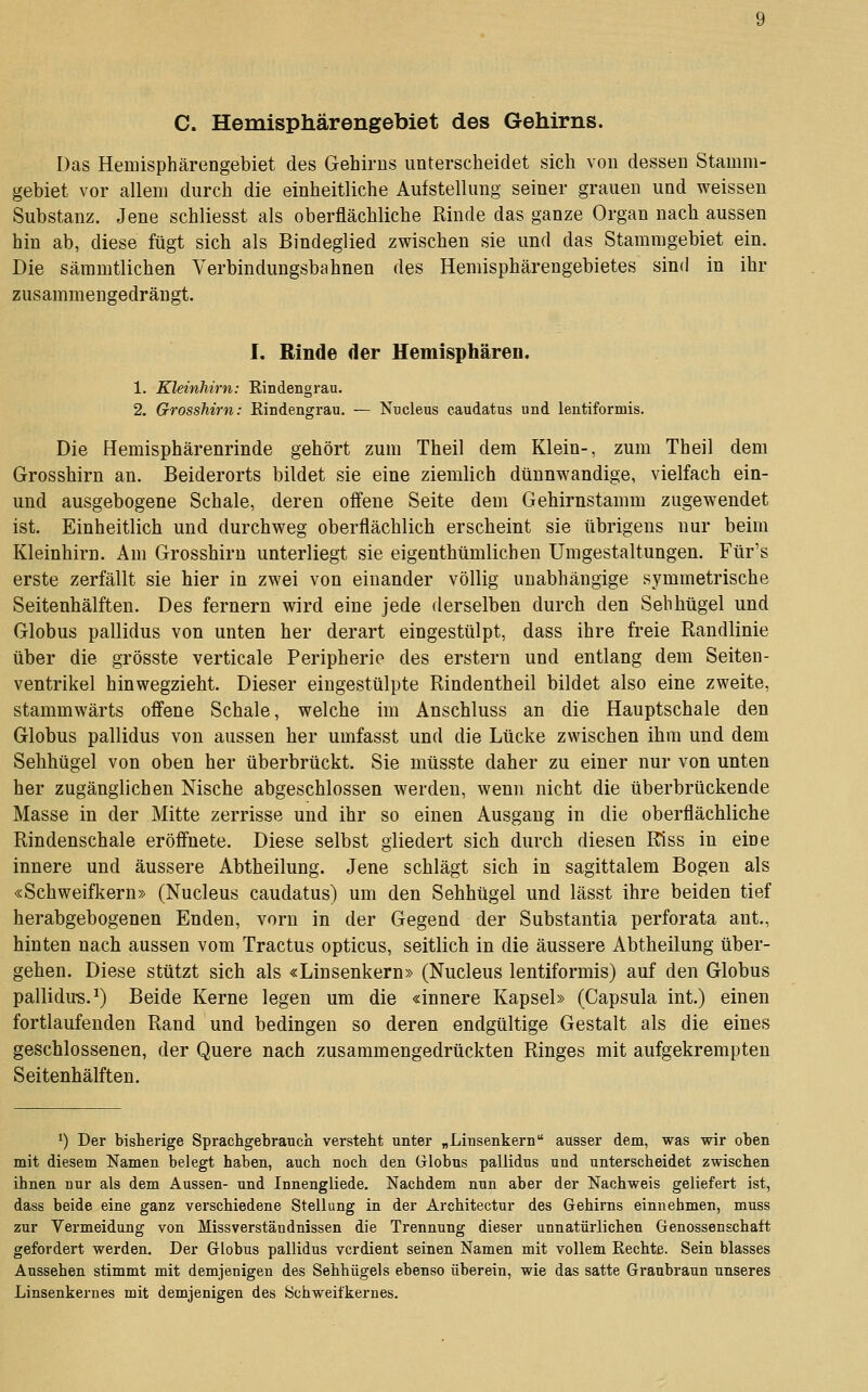 C. Hemisphärengebiet des Gehirns. Das Hemisphärengebiet des Gehirns unterscheidet sich von dessen Stamm- gebiet vor allem durch die einheitliche Aufstellung seiner grauen und weissen Substanz. Jene schliesst als oberfläcliliche Rinde das ganze Organ nach aussen hin ab, diese fügt sich als Bindeglied zwischen sie und das Stammgebiet ein. Die sämmtlichen Verbindungsbahnen des Hemisphärengebietes sind in ihr zusammengedrängt. I. Rinde der Hemisphären. 1. Kleinhirn: Rindengrau. 2. Grosshirn: Rindengrau. — Nucleus caudatus und lentiformis. Die Hemisphärenrinde gehört zum Theil dem Klein-, zum Theil dem Grosshirn an. Beiderorts bildet sie eine ziemlich dünnwandige, vielfach ein- und ausgebogene Schale, deren offene Seite dem Gehirnstamm zugewendet ist. Einheitlich und durchweg oberflächlich erscheint sie übrigens nur beim Kleinhirn. Am Grosshirn unterliegt sie eigenthümlichen Umgestaltungen. Für's erste zerfällt sie hier in zwei von einander völlig unabhängige symmetrische Seitenhälften. Des fernem wird eine jede derselben durch den Sehhügel und Globus pallidus von unten her derart eingestülpt, dass ihre freie Randlinie über die grösste verticale Peripherie des erstem und entlang dem Seiten- ventrikel hinwegzieht. Dieser eingestülpte Rindentheil bildet also eine zweite, stammwärts offene Schale, welche im Anschluss an die Hauptschale den Globus pallidus von aussen her umfasst und die Lücke zwischen ihm und dem Sehhügel von oben her überbrückt. Sie müsste daher zu einer nur von unten her zugänglichen Nische abgeschlossen werden, wenn nicht die überbrückende Masse in der Mitte zerrisse und ihr so einen Ausgang in die oberflächliche Rindenschale eröffnete. Diese selbst gliedert sich durch diesen Riss in eine innere und äussere Abtheilung. Jene schlägt sich in sagittalera Bogen als «Schweifkern» (Nucleus caudatus) um den Sehhügel und lässt ihre beiden tief herabgebogenen Enden, vorn in der Gegend der Substantia perforata ant., hinten nach aussen vom Tractus opticus, seitlich in die äussere Abtheilung über- gehen. Diese stützt sich als «Linsenkern» (Nucleus lentiformis) auf den Globus pallidu-s.^) Beide Kerne legen um die «innere Kapsel» (Capsula int.) einen fortlaufenden Rand und bedingen so deren endgültige Gestalt als die eines geschlossenen, der Quere nach zusammengedrückten Ringes mit aufgekrempten Seitenhälften. ^) Der bisherige Sprachgebratick versteht unter „ Linsenkern ausser dem, was wir oben mit diesem Namen belegt haben, auch noch den Globus pallidus und unterscheidet zwischen ihnen nur als dem Aussen- und Innengliede. Nachdem nun aber der Nachweis geliefert ist, dass beide eine ganz verschiedene Stellung in der Architectur des Gehirns einnehmen, muss zur Vermeidung von Missverständnissen die Trennung dieser unnatürlichen Genossenschaft gefordert werden. Der Globus pallidus verdient seinen Namen mit vollem Rechte. Sein blasses Aussehen stimmt mit demjenigen des Sehhügels ebenso überein, wie das satte Graubraun unseres Linsenkernes mit demjenigen des Schweifkernes.