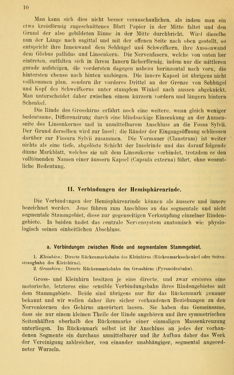 Man kann sich dies nicht hesser veranschaulichen, als indem man ein etwa kreisförmig zugeschnittenes Blatt Papier in der Mitte faltet und den Grund der also gebildeten Rinne in der Mitte durchbricht. Wird dieselbe nun der Länge nach sagittal und mit der offenen Seite nach oben gestellt, so entspricht ihre Innenwand dem Sehhügel und Schweifkern, ihre Aussenwand dem Globus pallidus und Linsenkern. Die Nervenfasern, welche von unten her eintreten, entfalten sich in ihrem Innern fächerförmig, indem nur die mittleren gerade aufsteigen, die vordersten dagegen nahezu horinzontal nach vorn, die hintersten ebenso nach hinten umbiegen. Die innere Kapsel ist übrigens nicht vollkommen plan, sondern ihr vorderes Drittel an der Grenze von Sehhügel und Kopf des Schweifkerns unter stumpfem Winkel nach aussen abgeknickt. Man unterscheidet daher zwischen einem kürzern vordem und längern hintern Schenkel. Die Rinde des Grosshirns erfährt noch eine weitere, wenn gleich weniger bedeutsame, Differenzirung durch eine blindsackige Einsenkung an der Aussen- seite des Linsenkernes und in unmittelbarem Anschluss an die Fossa Sylvii. r)er Grund derselben wird zur Insel; die Ränder der Eingangsöffnung schliessen darüber zur Fissura Sylvii zusammen. Die Vormauer (Claustrum) ist weiter nichts als eine tiefe, abgelöste Schicht der Inselrinde und das darauf folgende dünne Markblatt, welches sie mit dem Linsenkerne verbindet, trotzdem es den volltönenden Namen einer äussern Kapsel (Capsula externa) führt, ohne wesent- liche Bedeutung. II. Verbindungen der Hemisphärenrinde. Die Verbindungen der Hemisphärenrinde können als äussere und innere bezeichnet werden. Jene führen zum Anschluss an das segmentale und nicht segmentale Stammgebiet, diese zur gegenseitigen Verknüpfung einzelner Rinden- gebiete. In beiden findet das centrale Nervensystem anatomisch wie physio- logisch seinen einheitlichen x\bschluss. a. Verbindungen zwischen Rinde und segmentalem Stammgebiet. 1. Kleinhirn: Directe Rüekenmarksbahii des Kleinhirns (Rückenmarksschenkel oder Seiten- strangbahn des Kleinhirns). 2. Grosshirn: Directe Rückenmarksbahn des Grrosshirns (Pyramidenbahn). Gross- und Kleinhirn besitzen je eine directe, und zwar ersteres eine motorische, letzteres eine sensible Verbindungsbahn ihres Rindengebietes mit dem Stammgebiete. Beide sind übrigens nur für das Rückenmark genauer bekannt und wir wollen daher ihre sicher vorhandenen Beziehungen zu den Nervenkernen des Gehirns unerörtert lassen. Sie haben das Gemeinsame, dass sie nur einem kleinen Theile der Rinde angehören und ihre symmetriscben Seitenhälften oberhalb des Rückenmarks einer einmaligen Massenkreuzung unterliegen. Im Rückenmark selbst ist ihr Anschluss an jedes der vorhan- denen Segmente ein durchaus unmittelbarer und ihr Aufbau daher das Werk der Vereinigung zahlreicher, von einander unabhängiger, segmental angeord- neter Wurzeln.