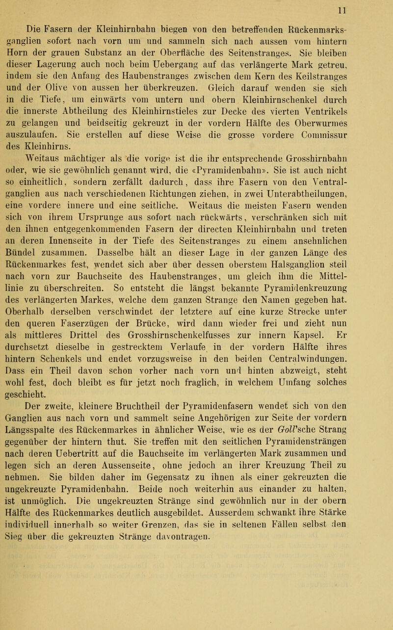 Die Fasern der Kleinhirnbahn biegen von den betreffenden Rückenmarks- ganglien sofort nach vorn um und sammeln sich nach aussen vom hintern Hörn der grauen Substanz an der Oberfläche des Seitenstranges. Sie bleiben dieser Lagerung auch noch beim Uebergang auf das verlängerte Mark getreu, indem sie den Anfang des Haubenstranges zwischen dem Kern des Keilstranges und der Olive von aussen her überkreuzen. Gleich darauf wenden sie sich in die Tiefe, um einwärts vom untern und obern Kleinhirnschenkel durch die innerste Abtheilung des Kleinhirnstieles zur Decke des vierten Ventrikels zu gelangen und beidseitig gekreuzt in der vordem Hälfte des Oberwurmes auszulaufen. Sie erstellen auf diese Weise die grosse vordere Commissur des Kleinhirns. Weitaus mächtiger als die vorige ist die ihr entsprechende Grosshirnbahn oder, wie sie gewöhnlich genannt wird, die «Pyramidenbahn». Sie ist auch nicht so einheitlich, sondern zerfällt dadurch, dass ihre Fasern von den Ventral- gangiien aus nach verschiedenen Richtungen ziehen, in zwei Unterabtheilungen, eine vordere innere und eine seitliche. Weitaus die meisten Fasern wenden sich von ihrem Ursprünge aus sofort nach rückwärts, verschränken sich mit den ihnen entgegenkommenden Fasern der directen Kleinhirnbahn und treten an deren Innenseite in der Tiefe des Seitenstranges zu einem ansehnlichen Bündel zusammen. Dasselbe hält an dieser Lage in der ganzen Länge des Rückenmarkes fest, wendet sich aber über dessen oberstem Halsganglion steil nach vorn zur Bauchseite des Haubenstranges, um gleich ihm die Mittel- linie zu überschreiten. So entsteht die längst bekannte Pyramidenkreuzung des verlängerten Markes, welche dem ganzen Strange den Namen gegeben hat. Oberhalb derselben verschwindet der letztere auf eine kurze Strecke unter den queren Faserzügen der Brücke, wird dann wieder frei und zieht nun als mittleres Drittel des Grosshirnschenkelfusses zur Innern Kapsel. Er durchsetzt dieselbe in gestrecktem Verlaufe in der vordem Hälfte ihres hintern Schenkels und endet vorzugsweise in den beiden Centralwindungen. Dass ein Theil davon schon vorher nach vorn und hinten abzweigt, steht wohl fest, doch bleibt es für jetzt noch fraglich, in welchem Umfang solches geschieht. Der zweite, kleinere Bruchtheil der Pyramidenfasern wendet sich von den Ganglien aus nach vorn und sammelt seine Angehörigen zur Seite der vordem Längsspalte des Rückenmarkes in ähnlicher Weise, wie es der GolVsche Strang gegenüber der hintern thut. Sie treffen mit den seitlichen Pyramidensträngen nach deren Uebertritt auf die Bauchseite im verlängerten Mark zusammen und legen sich an deren Aussenseite, ohne jedoch an ihrer Kreuzung Theil zu nehmen. Sie bilden daher im Gegensatz zu ihnen als einer gekreuzten die ungekreuzte Pyramidenbahn. Beide noch weiterhin aus einander zu halten, ist unmöglich. Die ungekreuzten Stränge sind gewöhnlich nur in der obern Hälfte des Rückenmarkes deutlich ausgebildet. Ausserdem schwankt ihre Stärke individuell innerhalb so weiter Grenzen, das sie in seltenen Fällen selbst den Sieg über die gekreuzten Stränge davontragen.