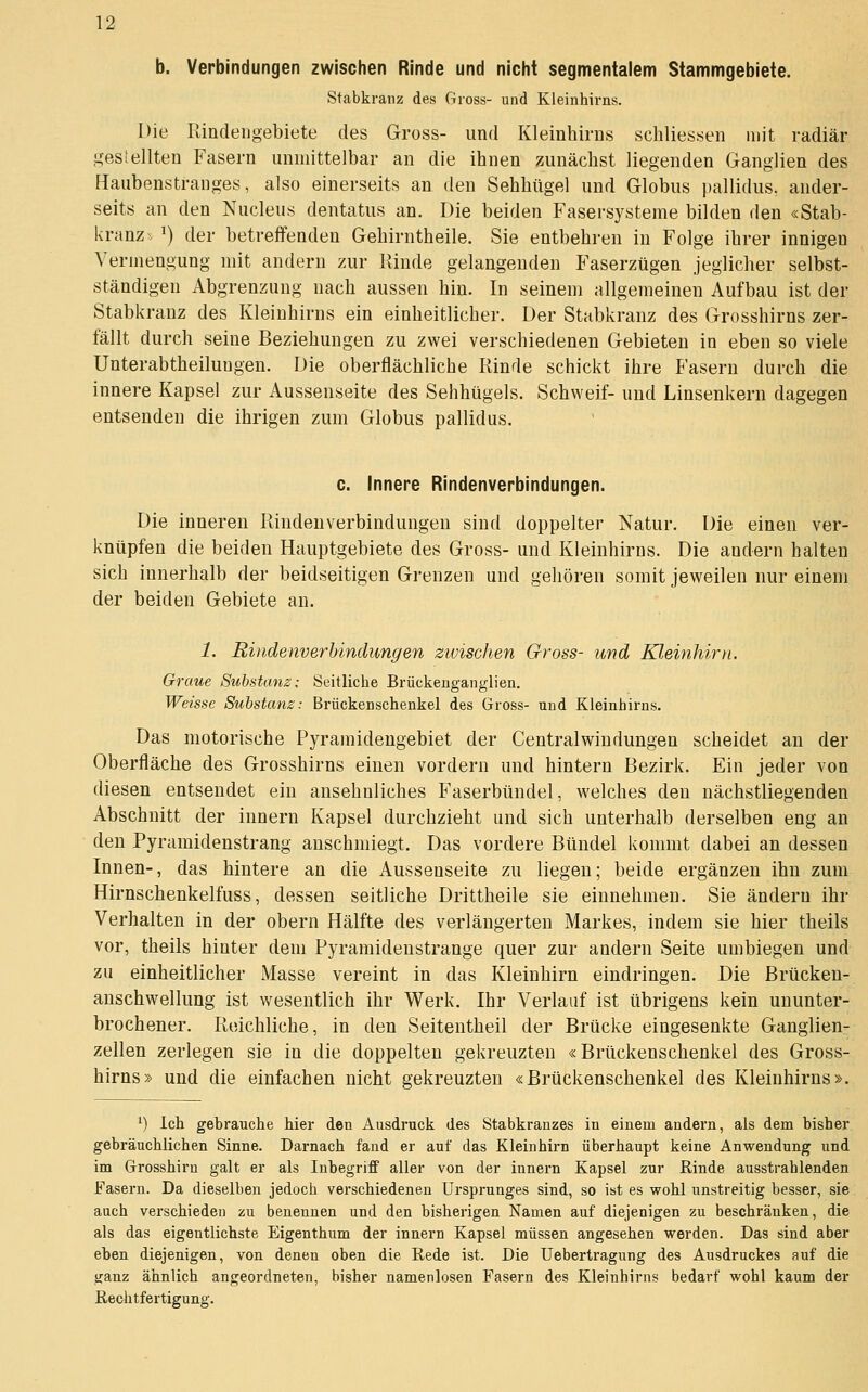 b. Verbindungen zwischen Rinde und nicht segmentalem Stammgebiete. Stabkranz des Gross- und Kleinhirns. Die Rincleiigebiete des Gross- und Kleinhirns schliessen mit radiär .i^esieilten Fasern unmittelbar an die ihnen zunächst liegenden Ganglien des Haubenstranges, also einerseits an den Sehhügel und Globus pallidus. ander- seits an den Nucleus dentatus an. Die beiden Fasersysteme bilden den «Stab- kranz^ ') der betreffenden Gehirntheile. Sie entbehren in Folge ihrer innigen Vermengung mit andern zur Rinde gelangenden Faserzügen jeglicher selbst- ständigen Abgrenzung nach aussen hin. In seinem allgemeinen Aufbau ist der Stabkranz des Kleinhirns ein einheitlicher. Der Stabkranz des Grosshirns zer- fällt durch seine Beziehungen zu zwei verschiedenen Gebieten in eben so viele Unterabtheilungen. Die oberflächliche Rinde schickt ihre Fasern durch die innere Kapsel zur Aussenseite des Sehhügels. Schweif- und Linsenkern dagegen entsenden die ihrigen zum Globus pallidus. c. Innere Rindenverbindungen. Die inneren Rindenverbindungen sind doppelter Natur. Die einen ver- knüpfen die beiden Hauptgebiete des Gross- und Kleinhirns. Die andern halten sich innerhalb der beidseitigen Grenzen und gehören somit jeweilen nur einem der beiden Gebiete an. 1. Rindenverbindungen zivischen Gross- und Kleinhirn. Graue Substanz: Seitliche Brückeuganglien. Weisse Substanz: Brückenschenkel des Gross- und Kleinhirns. Das motorische Pyramidengebiet der Centralwindungen scheidet an der Oberfläche des Grosshirns einen vordem und hintern Bezirk. Ein jeder von diesen entsendet ein ansehnliches Faserbündel, welches den nächstliegenden Abschnitt der Innern Kapsel durchzieht und sich unterhalb derselben eng an den Pyramidenstrang anschmiegt. Das vordere Bündel kommt dabei an dessen Innen-, das hintere an die Aussenseite zu liegen; beide ergänzen ihn zum Hirnschenkelfuss, dessen seitliche Drittheile sie einnehmen. Sie ändern ihr Verhalten in der obern Hälfte des verlängerten Markes, indem sie hier theils vor, theils hinter dem Pyramidenstrange quer zur andern Seite umbiegen und zu einheitlicher Masse vereint in das Kleinhirn eindringen. Die Brücken- anschwellung ist wesentlich ihr Werk. Ihr Verlauf ist übrigens kein ununter- brochener. Reichliche, in den Seitentheil der Brücke eingesenkte Ganglien- zellen zerlegen sie in die doppelten gekreuzten «Brückenschenkel des Gross- hirns» und die einfachen nicht gekreuzten «Brückenschenkel des Kleinhirns». ^) Ich gebrauche hier den Ausdi'uck des Stabkranzes in einem andern, als dem bisher gebräuchlichen Sinne. Darnach fand er auf das Kleinhirn überhaupt keine Anwendung und im Grosshiru galt er als Inbegriff aller von der Innern Kapsel zur Rinde ausstrahlenden Fasern. Da dieselben jedoch verschiedenen Ursprunges sind, so ist es wohl unstreitig besser, sie auch verschieden zu benennen und den bisherigen Namen auf diejenigen zu beschränken, die als das eigentlichste Eigenthum der Innern Kapsel müssen angesehen werden. Das sind aber eben diejenigen, von denen oben die Rede ist. Die üebertragung des Ausdruckes auf die ganz ähnlich angeordneten, bisher namenlosen Fasern des Kleinhirns bedarf wohl kaum der Rechtfertigung.