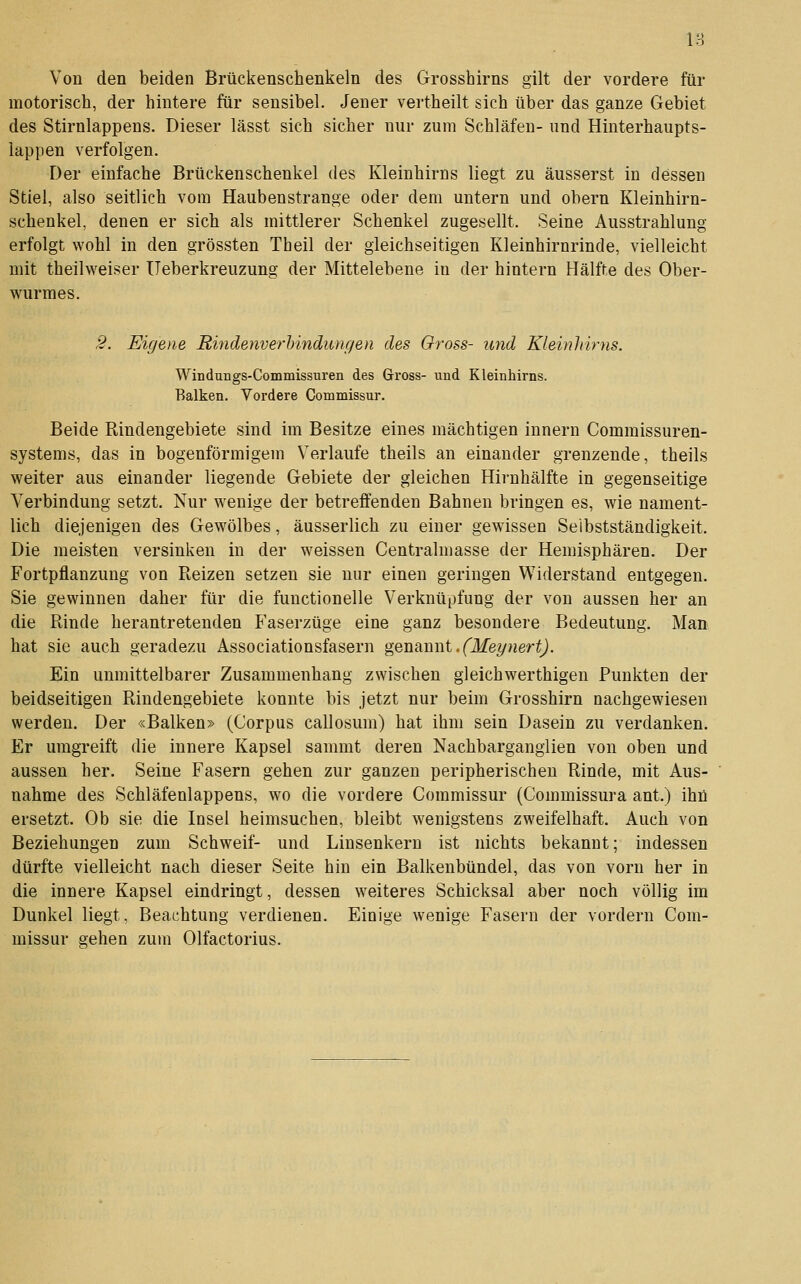 18 Von den beiden Brückenschenkeln des Grosshirns gilt der vordere für motorisch, der hintere für sensibel. Jener vertheilt sich über das ganze Gebiet des Stirnlappens. Dieser lässt sich sicher nur zum Schläfen- und Hinterhaupts- lappen verfolgen. Der einfache Brückenschenkel des Kleinhirns liegt zu äusserst in dessen Stiel, also seitlich vom Haubenstrange oder dem untern und obern Kleinhirn- schenkel, denen er sich als mittlerer Schenkel zugesellt. Seine Ausstrahlung erfolgt wohl in den grössten Theil der gleichseitigen Kleinhirnrinde, vielleicht mit theilweiser üeberkreuzung der Mittelebene in der hintern Hälfte des Ober- wurmes. 2. Eigene Mindenverhindungen des Gross- und Kleinhirns. Windungs-Commissuren des Gross- und Kleinhirns. Balken, Vordere Commissur. Beide Rindengebiete sind im Besitze eines mächtigen Innern Commissuren- systems, das in bogenförmigem Verlaufe theils an einander grenzende, theils weiter aus einander liegende Gebiete der gleichen Hirnhälfte in gegenseitige Verbindung setzt. Nur wenige der betreffenden Bahnen bringen es, wie nament- lich diejenigen des Gewölbes, äusserlich zu einer gewissen Selbstständigkeit. Die meisten versinken in der weissen Centralmasse der Hemisphären. Der Fortpflanzung von Reizen setzen sie nur einen geringen Widerstand entgegen. Sie gewinnen daher für die functionelle Verknüpfung der von aussen her an die Rinde herantretenden Faserzüge eine ganz besondere Bedeutung. Man hat sie auch geradezu Associationsfasern genannt.('ikfey«eri^j. Ein unmittelbarer Zusammenhang zwischen gleichwerthigen Punkten der beidseitigen Rindengebiete konnte bis jetzt nur beim Grosshirn nachgewiesen werden. Der «Balken» (Corpus callosum) hat ihm sein Dasein zu verdanken. Er umgreift die innere Kapsel sammt deren Nachbargangiien von oben und aussen her. Seine Fasern gehen zur ganzen peripherischen Rinde, mit Aus- nahme des Schläfenlappens, wo die vordere Commissur (Commissura ant.) ihü ersetzt. Ob sie die Insel heimsuchen, bleibt wenigstens zweifelhaft. Auch von Beziehungen zum Schweif- und Linsenkern ist nichts bekannt; indessen dürfte vielleicht nach dieser Seite hin ein Balkenbündel, das von vorn her in die innere Kapsel eindringt, dessen weiteres Schicksal aber noch völlig im Dunkel liegt, Beachtung verdienen. Einige wenige Fasern der vordem Com- missur gehen zum Olfactorius.