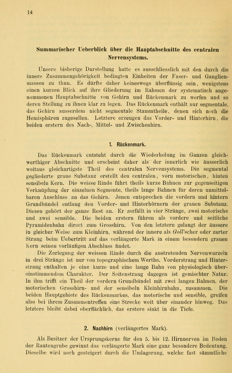 Sumiuarischer Ueberblick über die Uauptabsehuitte des ceutralen Nervensystems. Unsere bisherige Darstellung hatte es ausschliesslich mit den durch die innere Zusammengehörigkeit bedingten Einheiten der Faser- und Ganglien- massen zu thun. Es dürfte daher keineswegs überflüssig sein, wenigstens einen kurzen Blick auf ihre Gliederung im Rahmen der systematisch ange- nommenen Hauptabschnitte von Gehirn und Rückenmark zu werfen und so deren Stellung zu ihnen klar zu legen. Das Rückenmark enthält nur segmentale, das Gehirn ausserdem nicht segmentale Stammtheile, denen sich noch die Hemisphären zugesellen. Letztere erzeugen das Vorder- und Hinterhirn, die beiden erstem des Nach-, Mittel- und Zwischenhirn. 1. Ruckenmark. Das Rückenmark entsteht durch die Wiederholung im Ganzen gleich- werthiger Abschnitte und erscheint daher als der innerlich wie äusserlich weitaus gleichartigste Theil des centralen Nervensystems. Die segmental gegliederte graue Substanz erstellt den centralen, vorn motorischen, hinten sensibeln Kern. Die weisse Rinde führt theils kurze Bahnen zur gegenseitigen Verknüpfung der einzelnen Segmente, theils lange Bahnen für deren unmittel- baren Anschluss an das Gehirn. Jenen entsprechen die vordem und hintern Grundbündel entlang den Vorder- und Hinterhörnern der grauen Substanz. Diesen gehört der ganze Rest an. Er zerfällt in vier Stränge, zwei motorische und zwei sensible. Die beiden erstem führen als vordere und seitliche Pyramidenbahn direct zum Grosshirn. Von den letztem gelangt der äussere in gleicher Weise zum Kleinhirn, während der innere als GoWscher oder zarter Strang beim Uebertritt auf das verlängerte Mark in einem besondern grauen Kern seinen vorläufigen Abschluss findet. Die Zerlegung der weissen Rinde durch die austretenden Nervenwurzeln in drei Stränge ist nur von topographischem Werthe. Vorderstrang und Hinter- strang enthalten je eine kurze und eine lange Bahn von physiologisch über- einstimmendem Charakter. Der Seitenstrang dagegen ist gemischter Natur. In ihm trifft ein Theil der vordem Grundbündel mit zwei langen Bahnen, der motorischen Grosshirn- und der sensibeln Kleinhirnbahn, zusammen. Die beiden Hauptgebiete des Rückenmarkes, das motorische und sensible, greifen also bei ihrem Zusammentreffen eine Strecke weit über einander hinweg. Das letztere bleibt dabei oberflächlich, das erstere sinkt in die Tiefe. 2. Nachhirn (verlängertes Mark). Als Besitzer der Ursprungskerne für den 5. bis 12. Hirnnerven im Boden der Rautengrube gewinnt das verlängerte Mark eine ganz besondere Bedeutung. Dieselbe wird noch gesteigert durch die Umlagerung, welche fast sämmtliche
