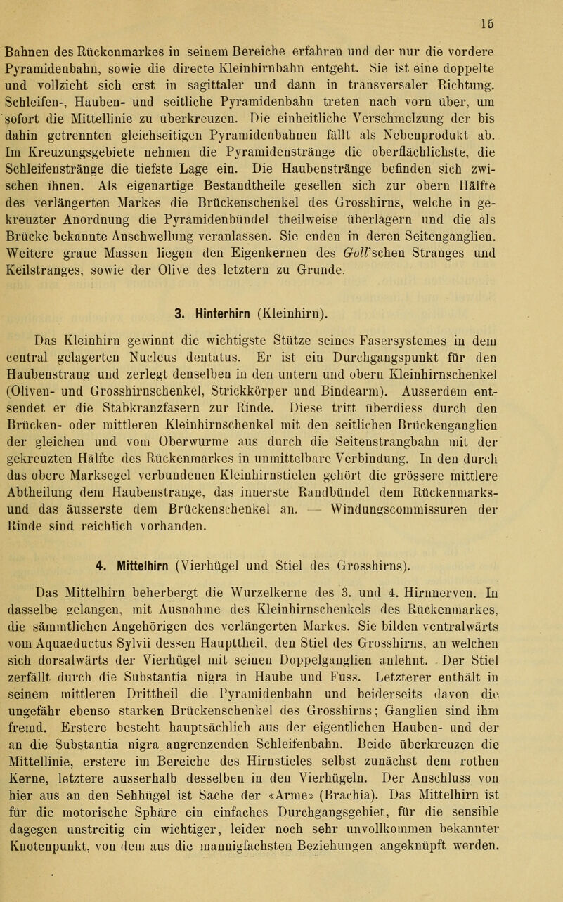Bahnen des Rückenmarkes in seinem Bereiche erfahren und der nur die vordere Pyramidenbahn, sowie die directe Kleinhirnbahn entgeht. Sie ist eine doppelte und vollzieht sich erst in sagittaler und dann in transversaler Richtung. Schleifen-, Hauben- und seitliche Pyramidenbahn treten nach vorn über, um sofort die Mittellinie zu überkreuzen. Die einheitliche Verschmelzung der bis dahin getrennten gleichseitigen Pyramidenbahnen fällt als Nebenprodukt ab. Im Kreuzungsgebiete nehmen die Pyramidenstränge die oberflächlichste, die Schleifenstränge die tiefste Lage ein. Die Haubenstränge befinden sich zwi- schen ihnen. Als eigenartige Bestandtheile gesellen sich zur obern Hälfte des verlängerten Markes die Brückenschenkel des Grosshirns, welche in ge- kreuzter Anordnung die Pyramidenbündel theilweise überlagern und die als Brücke bekannte Anschwellung veranlassen. Sie enden in deren Seitenganglien. Weitere graue Massen liegen den Eigenkernen des GolVschen Stranges und Keilstranges, sowie der Olive des letztern zu Grunde. 3. Hinterhirn (Kleinhirn). Das Kleinhirn gewinnt die wichtigste Stütze seines Fasersystemes in dem central gelagerten Nucleus dentatus. Er ist ein Durchgangspunkt für den Haubenstrang und zerlegt denselben in den untern und obern Kleinhirnschenkel (Oliven- und Grosshirnschenkel, Strickkörper und Bindearm). Ausserdem ent- sendet er die Stabkranzfasern zur Rinde. Diese tritt überdiess durch den Brücken- oder mittleren Kleinhirnschenkel mit den seitlichen Brückenganglien der gleichen und vom Oberwurme aus durch die Seitenstrangbahn mit der gekreuzten Hälfte des Rückenmarkes in unmittelbare Verbindung. In den durch das obere Marksegel verbundenen Kleinhirnstielen gehört die grössere mittlere Abtheilung dem Haubenstrange, das innerste Randbündel dem Rückenmarks- und das äusserste dem Brückenschenkel an. — Windungscommissuren der Rinde sind reichlich vorhanden. 4. Mittelhirn (Vierhügel und Stiel des Grosshirns). Das Mittelhirn beherbergt die Wurzelkerne des 3. und 4. Hirnnerven. In dasselbe gelangen, mit Ausnahme des Kleinhirnschenkels des Rückenmarkes, die sämmtlichen Angehörigen des verlängerten Markes. Sie bilden ventralwärts vom Aquaeductus Sylvii dessen Haupttheil, den Stiel des Grosshirns, an welchen sich dorsalwärts der Vierhügel mit seinen Doppelganglien anlehnt. Der Stiel zerfällt durch die Substantia nigra in Haube und Fuss. Letzterer enthält in seinem mittleren Drittheil die Pyramidenbahn und beiderseits davon die ungefähr ebenso starken Brückenschenkel des Grosshirns; Ganglien sind ihm fremd. Erstere besteht hauptsächlich aus der eigentlichen Hauben- und der an die Substantia nigra angrenzenden Schleifenbahn. Beide überkreuzeu die Mittellinie, erstere im Bereiche des Hirnstieles selbst zunächst dem rothen Kerne, letztere ausserhalb desselben in den Vierhügeln. Der Anschluss von hier aus an den Sehhügel ist Sache der «Arme» (Brachia). Das Mittelhirn ist für die motorische Sphäre ein einfaches Durchgangsgebiet, für die sensible dagegen unstreitig ein wichtiger, leider noch sehr unvollkommen bekannter Knotenpunkt, von dem aus die mannigfachsten Beziehungen angeknüpft werden.