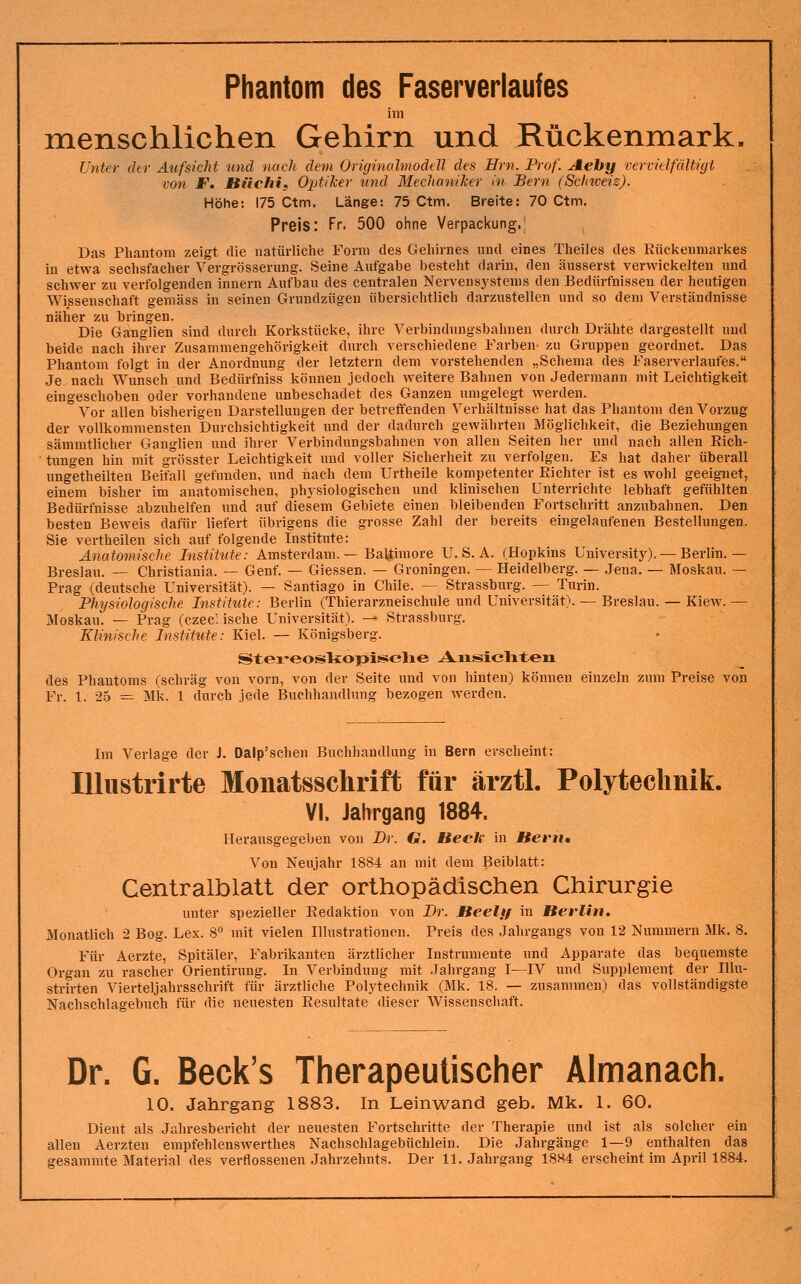 Phantom des Faserverlaufes im menschlichen Gehirn und Rückenmark. Unter der Aufsicht und nach dem Origmalmodell des Hrn. Prof. Aehy vervülfältigt von F. Hüchif Optiker und Mechaniker in Bern (Schweiz). Höhe: 175 Ctm. Länge: 75 Ctm. Breite: 70 Ctm. Preis: Fr. 500 ohne Verpackung.; ^ Das Phantom zeigt die natürliche Form des Gehirnes und eines Theiles des Rückenmarkes in etwa sechsfacher Vergrössernng. Seine Aufgabe besteht darin, den äusserst verwickelten und schwer zu verfolgenden Innern Aufbau des centralen Nervensystems den Bedürfnissen der heutigen Wissenschaft gemäss in seinen Gvnndzügen übersichtlich darzustellen und so dem Verständnisse näher zu bringen. Die Ganglien sind durch Korkstücke, ihre Verbindungsbahnen durch Drähte dargestellt und beide nach ihrer Zusammengehörigkeit durch verschiedene Farben zu Gruppen geordnet. Das Phantom folgt in der Anordnung der letztern dem vorstehenden „Schema des Faserverlaufes. Je nach Wunsch und Bedürfniss können jedoch weitere Bahnen von Jedermann mit Leichtigkeit eingeschoben oder vorhandene unbeschadet des Ganzen umgelegt werden. Vor allen bisherigen Darstellungen der betreffenden Verhältnisse hat das Phantom den Vorzug der vollkommensten Durchsichtigkeit und der dadurch gewährten Möglichkeit, die Beziehungen sämmtlicher Ganglien und ihrer Verbindungsbahnen von allen Seiten her und nach allen Rich- tungen hin mit grösster Leichtigkeit und voller Sicherheit zu verfolgen. Es hat daher überall ungetheilten Beifall gefunden, und iiach dem Urtheile kompetenter Richter ist es wohl geeignet, einem bisher im anatomischen, phj-siologischen und klinischen unterrichte lebhaft gefühlten Bedürfnisse abzuhelfen und auf diesem Gebiete einen bleibenden Fortschritt anzubahnen. Den besten Beweis dafür liefert übrigens die grosse Zahl der bereits eingelaufenen Bestellungen. Sie vertheilen sich auf folgende Institute: Anatomische Institute: Amsterdam. — Baltimore U. S. A. (Hopkins University). — Berlin.— Breslau. — Christiania. — Genf. — Giessen. — Groningen. — Heidelberg. — Jena. — Moskau. — Prag (deutsche Universität). — Santiago in Chile. — Strassburg. — Turin. Physiologische Institute: Berlin (Thierarzneischule und Universität). — Breslau. — Kiew. — Moskau. — Prag (czec: ische Universität). — Strassburg. Klinische Institute: Kiel. — Königsberg. StereosliopisBJclie A-ixssicliten des Phantoms (schräg von vorn, von der Seite und von hinten) können einzeln zum Preise von Fr. 1. 25 — Mk. 1 durch jede Buchhandlung bezogen werden. Im Verlage der J. Dalp'schen Buchhandlung in Bern erscheint: lUustrirte Monatsschrift für ärztl. Polyteclmik. VI. Jahrgang 1884. Herausgegeben von Br. G. Beeh in Hern» Von Neujahr 1884 an mit dem Beiblatt: Centralblatt der orthopädischen Chirurgie unter spezieller Redaktion von Br. Heelff in Berlin, Monatlich 2 Bog. Lex. 8 mit vielen Illustrationen. Preis des Jahrgangs von 12 Nummern Mk. 8. Für Aerzte, Spitäler, Fabrikanten ärztlicher Instrumente und Apparate das bequemste Organ zu rascher Orientirung. In Verbindung mit .Tahrgang I—IV und Supplement der lUu- strirten Vierteljahrsschrift für ärztliche Polytechnik (Mk. 18. — zusammen) das vollständigste Nachschlagebuch für die neuesten Resultate dieser Wissenschaft. Dr. G. Beck's Therapeutischer Almanach. 10. Jahrgang 1883. In Leinwand geb. Mk. 1. 60. Dient als Jaliresbericht der neuesten Fortschritte der Therapie und ist als solcher ein allen Aerzten empfehlenswerthes Nachschlagebüchlein. Die Jahrgänge 1—9 enthalten das gesammte Material des verflossenen Jahrzehnts. Der 11..Jahrgang 1884 erscheint im April 1884.