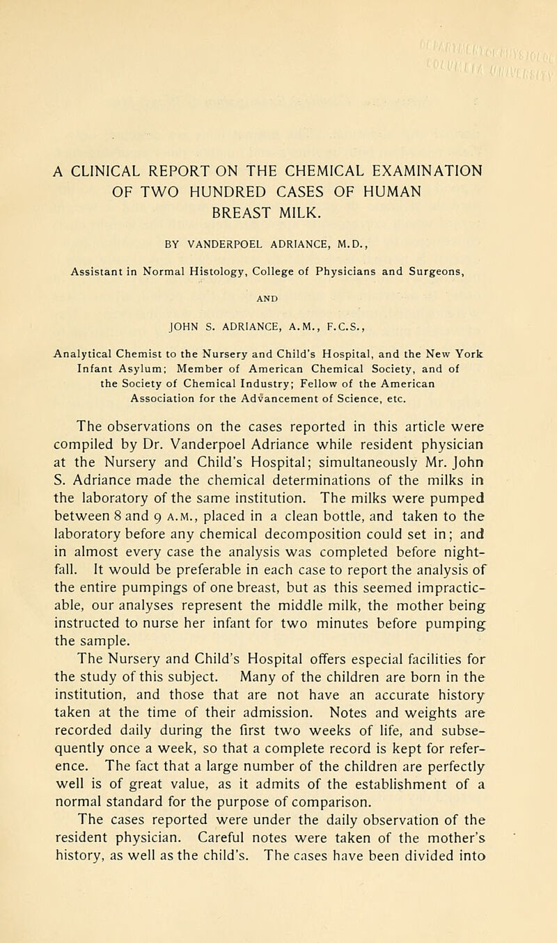 A CLINICAL REPORT ON THE CHEMICAL EXAMINATION OF TWO HUNDRED CASES OF HUMAN BREAST MILK. BY VANDERPOEL ADRIANCE, M.D., Assistant in Normal Histology, College of Physicians and Surgeons, AND JOHN S. ADRIANCE, A.M., F.C.S., Analytical Chemist to the Nursery and Child's Hospital, and the New York Infant Asylum; Member of American Chemical Society, and of the Society of Chemical Industry; Fellow of the American Association for the Advancement of Science, etc. The observations on the cases reported in this article were compiled by Dr. Vanderpoel Adriance while resident physician at the Nursery and Child's Hospital; simultaneously Mr. John S. Adriance made the chemical determinations of the milks in the laboratory of the same institution. The milks were pumped between 8 and 9 a.m., placed in a clean bottle, and taken to the laboratory before any chemical decomposition could set in; and in almost every case the analysis was completed before night- fall. It would be preferable in each case to report the analysis of the entire pumpings of one breast, but as this seemed impractic- able, our analyses represent the middle milk, the mother being instructed to nurse her infant for two minutes before pumping the sample. The Nursery and Child's Hospital offers especial facilities for the study of this subject. Many of the children are born in the institution, and those that are not have an accurate history taken at the time of their admission. Notes and weights are recorded daily during the first two weeks of life, and subse- quently once a week, so that a complete record is kept for refer- ence. The fact that a large number of the children are perfectly well is of great value, as it admits of the establishment of a normal standard for the purpose of comparison. The cases reported were under the daily observation of the resident physician. Careful notes were taken of the mother's history, as well as the child's. The cases have been divided into