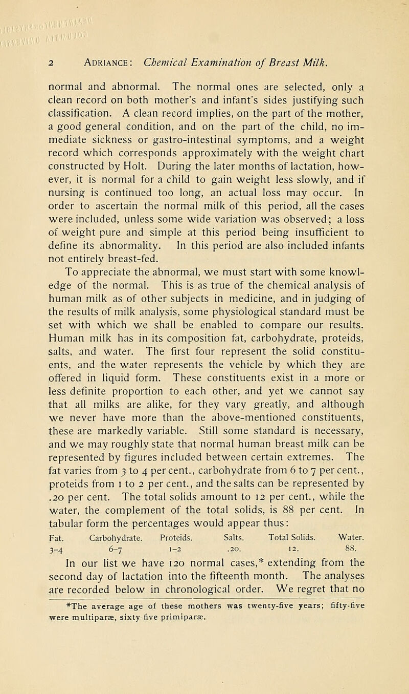 normal and abnormal. The normal ones are selected, only a clean record on both mother's and infant's sides justifying such classification. A clean record implies, on the part of the mother, a good general condition, and on the part of the child, no im- mediate sickness or gastro-intestinal symptoms, and a weight record which corresponds approximately with the weight chart constructed by Holt. During the later months of lactation, how- ever, it is normal for a child to gain weight less slowly, and if nursing is continued too long, an actual loss may occur. In order to ascertain the normal milk of this period, all the cases were included, unless some wide variation was observed; a loss of weight pure and simple at this period being insufficient to define its abnormality. In this period are also included infants not entirely breast-fed. To appreciate the abnormal, we must start with some knowl- edge of the normal. This is as true of the chemical analysis of human milk as of other subjects in medicine, and in judging of the results of milk analysis, some physiological standard must be set with which we shall be enabled to compare our results. Human milk has in its composition fat, carbohydrate, proteids, salts, and water. The first four represent the solid constitu- ents, and the water represents the vehicle by which they are offered in liquid form. These constituents exist in a more or less definite proportion to each other, and yet we cannot say that all milks are alike, for they vary greatly, and although we never have more than the above-mentioned constituents, these are markedly variable. Still some standard is necessary, and we may roughly state that normal human breast milk can be represented by figures included between certain extremes. The fat varies from 3 to 4 percent., carbohydrate from 6 to 7 percent., proteids from 1 to 2 per cent, and the salts can be represented by .20 per cent. The total solids amount to 12 per cent., while the water, the complement of the total solids, is 88 per cent. In tabular form the percentages would appear thus: Fat. Carbohydrate. Proteids. Salts. Total Solids. Water. 3-4 6-7 1-2 .20. 12. 88. In our list we have 120 normal cases,* extending from the second day of lactation into the fifteenth month. The analyses are recorded below in chronological order. We regret that no *The average age of these mothers was twenty-five years; fifty-five were multiparas, sixty five primipara;.