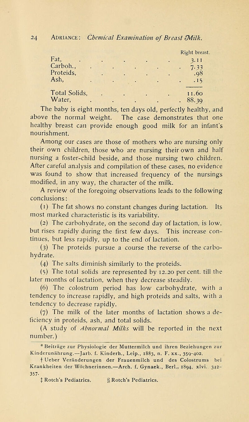 Right breast. Fat, . . . . . 3.11 Carboh., . . . . . 7.33 Proteids, .... .98 Ash, . . . . .15 Total Solids, . . . . 11.60 Water, ..... 88.39 The baby is eight months, ten days old, perfectly healthy, and above the normal weight. The case demonstrates that one healthy breast can provide enough good milk for an infant's nourishment. Among our cases are those of mothers who are nursing only their own children, those who are nursing their own and half nursing a foster-child beside, and those nursing two children. After careful analysis and compilation of these cases, no evidence was found to show that increased frequency of the nursings modified, in any way, the character of the milk. A review of the foregoing observations leads to the following conclusions: (1) The fat shows no constant changes during lactation. Its most marked characteristic is its variability. (2) The carbohydrate, on the second day of lactation, is low, but rises rapidly during the first few days. This increase con- tinues, but less rapidly, up to the end of lactation. (3) The proteids pursue a course the reverse of the carbo- hydrate. (4) The salts diminish similarly to the proteids. (5) The total solids are represented by 12.20 percent, till the later months of lactation, when they decrease steadily. (6) The colostrum period has low carbohydrate, with a tendency to increase rapidly, and high proteids and salts, with a tendency to decrease rapidly. (7) The milk of the later months of lactation shows a de- ficiency in proteids, ash, and total solids. (A study of Abnormal Milks will be reported in the next number.) * Beitrage zur Physiologie der Muttermilch und ihren Beziehungen zur Kinderunahrung.—Jarb. f. Kinderh., Leip., 1883, n. F. xx., 359-402. f Ueber Veranderungen der Frauenmilch und des Colostrums bei Krankheiten der Wochnerinnen.—Arch. f. Gynaek., Berl., 1894, xlvi.. 342- 357- X Rotch's Pediatrics. § Rotch's Pediatrics.