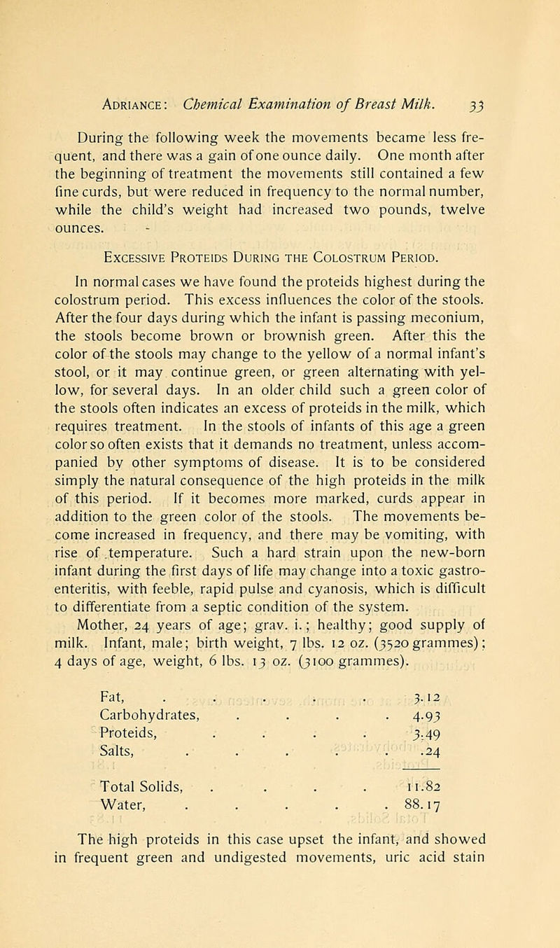 During the following week the movements became less fre- quent, and there was a gain of one ounce daily. One month after the beginning of treatment the movements still contained a few fine curds, but were reduced in frequency to the normal number, while the child's weight had increased two pounds, twelve ounces. Excessive Proteids During the Colostrum Period. In normal cases we have found the proteids highest during the colostrum period. This excess influences the color of the stools. After the four days during which the infant is passing meconium, the stools become brown or brownish green. After this the color of the stools may change to the yellow of a normal infant's stool, or it may continue green, or green alternating with yel- low, for several days. In an older child such a green color of the stools often indicates an excess of proteids in the milk, which requires treatment. In the stools of infants of this age a green color so often exists that it demands no treatment, unless accom- panied by other symptoms of disease. It is to be considered simply the natural consequence of the high proteids in the milk of this period. If it becomes more marked, curds appear in addition to the green color of the stools. The movements be- come increased in frequency, and there may be vomiting, with rise of temperature. Such a hard strain upon the new-born infant during the first days of life may change into a toxic gastro- enteritis, with feeble, rapid pulse and cyanosis, which is difficult to differentiate from a septic condition of the system. Mother, 24 years of age; grav. i.; healthy; good supply of milk. Infant, male; birth weight, 7 lbs. 12 oz. (3520 grammes); 4 days of age, weight, 6 lbs. 13 oz. (3100 grammes). Fat, . . Carbohydrates, Proteids, .... Salts, .... Total Solids, .... Water, .... The high proteids in this case upset the infant, and showed in frequent green and undigested movements, uric acid stain 3.12 4-93 3-. 49 .24 11.82 88.17