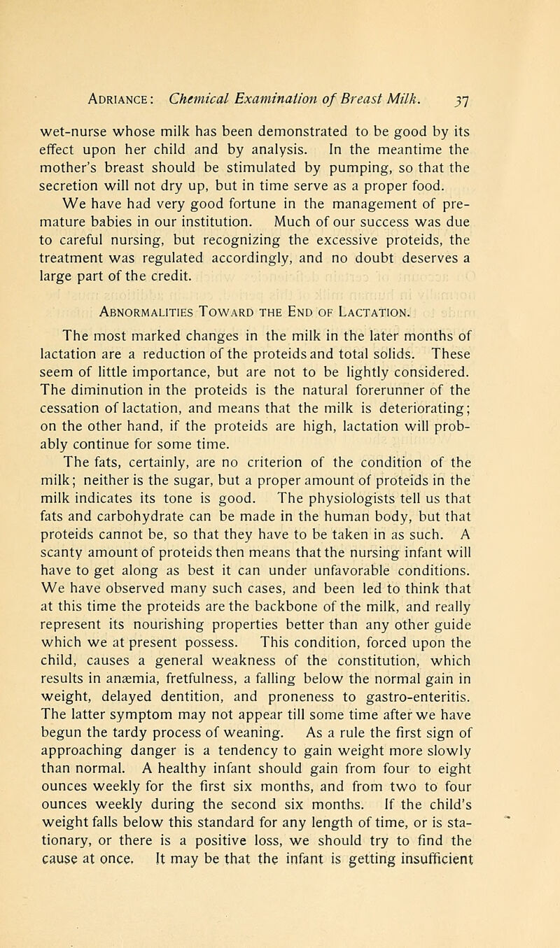 wet-nurse whose milk has been demonstrated to be good by its effect upon her child and by analysis. In the meantime the mother's breast should be stimulated by pumping, so that the secretion will not dry up, but in time serve as a proper food. We have had very good fortune in the management of pre- mature babies in our institution. Much of our success was due to careful nursing, but recognizing the excessive proteids, the treatment was regulated accordingly, and no doubt deserves a large part of the credit. Abnormalities Toward the End of Lactation. The most marked changes in the milk in the later months of lactation are a reduction of the proteids and total solids. These seem of little importance, but are not to be lightly considered. The diminution in the proteids is the natural forerunner of the cessation of lactation, and means that the milk is deteriorating; on the other hand, if the proteids are high, lactation will prob- ably continue for some time. The fats, certainly, are no criterion of the condition of the milk; neither is the sugar, but a proper amount of proteids in the milk indicates its tone is good. The physiologists tell us that fats and carbohydrate can be made in the human body, but that proteids cannot be, so that they have to be taken in as such. A scanty amount of proteids then means that the nursing infant will have to get along as best it can under unfavorable conditions. We have observed many such cases, and been led to think that at this time the proteids are the backbone of the milk, and really represent its nourishing properties better than any other guide which we at present possess. This condition, forced upon the child, causes a general weakness of the constitution, which results in anaemia, fretfulness, a falling below the normal gain in weight, delayed dentition, and proneness to gastro-enteritis. The latter symptom may not appear till some time after we have begun the tardy process of weaning. As a rule the first sign of approaching danger is a tendency to gain weight more slowly than normal. A healthy infant should gain from four to eight ounces weekly for the first six months, and from two to four ounces weekly during the second six months. If the child's weight falls below this standard for any length of time, or is sta- tionary, or there is a positive loss, we should try to find the cause at once. It may be that the infant is getting insufficient