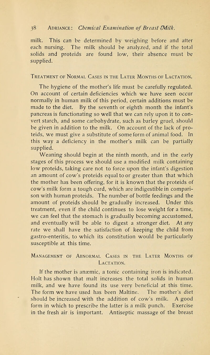 milk. This can be determined by weighing before and after each nursing. The milk should be analyzed, and if the total solids and proteids are found low, their absence must be supplied. Treatment of Normal Cases in the Later Months of Lactation. The hygiene of the mother's life must be carefully regulated. On account of certain deficiencies which we have seen occur normally in human milk of this period, certain additions must be made to the diet. By the seventh or eighth month the infant's pancreas is functionating so well that we can rely upon it to con- vert starch, and some carbohydrate, such as barley gruel, should be given in addition to the milk. On account of the lack of pro- teids, we must give a substitute of some form of animal food. In this way a deficiency in the mother's milk can be partially supplied. Weaning should begin at the ninth month, and in the early stages of this process we should use a modified milk containing low proteids, taking care not to force upon the infant's digestion an amount of cow's proteids equal to or greater than that which the mother has been offering, for it is known that the proteids of cow's milk form a tough curd, which are indigestible in compari- son with human proteids. The number of bottle feedings and the amount of proteids should be gradually increased. Under this treatment, even if the child continues to lose weight for a time, we can feel that the stomach is gradually becoming accustomed, and eventually will be able to digest a stronger diet. At any rate we shall have the satisfaction of keeping the child from gastro-enteritis, to which its constitution would be particularly susceptible at this time. Management of Abnormal Cases in the Later Months of Lactation. If the mother is anaemic, a tonic containing iron is indicated. Holt has shown that malt increases the total solids in human milk, and we have found its use very beneficial at this time. The form we have used has been Maltine. The mother's diet should be increased with the addition of cow's milk. A good form in which to prescribe the latter is a milk punch. Exercise in the fresh air is important. Antiseptic massage of the breast