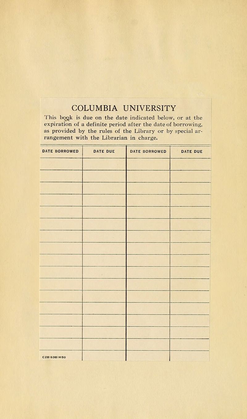 COLUMBIA UNIVERSITY This bqok is due on the date indicated below, or at the expiration of a definite period after the date of borrowing, as provided by the rules of the Library or by special ar- rangement with the Librarian in charge. DATE BORROWED DATE DUE DATE BORROWED DATE DUE C28<638)M50