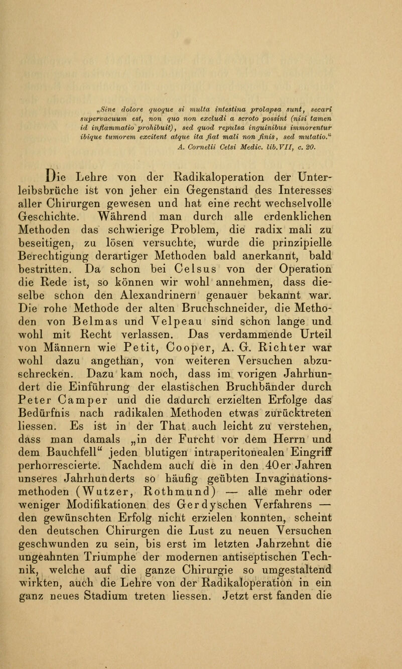 y,8i.ne dolore quoque si muUa intestina prolapaa sunt, secari supervacuum est, non quo non excludi a scroto possint (nisi tarnen id inßammafio prohibuit), sed quod repulsa inguinibus immorentur ibique tumorem excitent atque ita fiat mali non finis, sed mutatio.' A. Cornelii Celsi Medic. lib.VII, c. 20. Die Lehre von der Radikaloperation der ünter- leibsbrüche ist von jeher ein Gegenstand des Interesses aller Chirurgen gewesen und hat eine recht wechselvolle Geschichte. Während man durch alle erdenklichen Methoden das schwierige Problem, die radix mali zu beseitigen, zu lösen versuchte, wurde die prinzipielle Berechtigung derartiger Methoden bald anerkannt, bald bestritten. Da schon bei Celsus von der Operation die Rede ist, so können wir wohl annehmen, dass die- selbe schon den Alexandrinern genauer bekannt war. Die rohe Methode der alten Bruchschneider, die Metho- den von Beimas und Velpeau sind schon lange und wohl mit Recht verlassen. Das verdammende Urteil von Männern wie Petit, Cooper, A. G. Richter war wohl dazu angethan, von weiteren Versuchen abzu- schrecken. Dazu kam noch, dass im vorigen Jahrhun- dert die Einführung der elastischen Bruchbänder durch Peter Camper und die dadurch erzielten Erfolge das Bedürfnis nach radikalen Methoden etwas zurücktreten liessen. Es ist in der That auch leicht zu verstehen, dass man damals „in der Furcht vor dem Herrn und dem Bauchfell jeden blutigen intraperitonealen Eingriff perhorrescierte. Nachdem auch die in den 40 er Jahren unseres Jahrhunderts so häufig geübten Invaginations- methoden (Wutzer, Rothmund) — alle mehr oder weniger Modifikationen des Gerdyschen Yerfahrens — den gewünschten Erfolg nicht erzielen konnten, scheint den deutschen Chirurgen die Lust zu neuen Versuchen geschwunden zu sein, bis erst im letzten Jahrzehnt die ungeahnten Triumphe der modernen antiseptischen Tech- nik, welche auf die ganze Chirurgie so umgestaltend wirkten, auch die Lehre von der Radikaloperation in ein ganz neues Stadium treten liessen. Jetzt erst fanden die