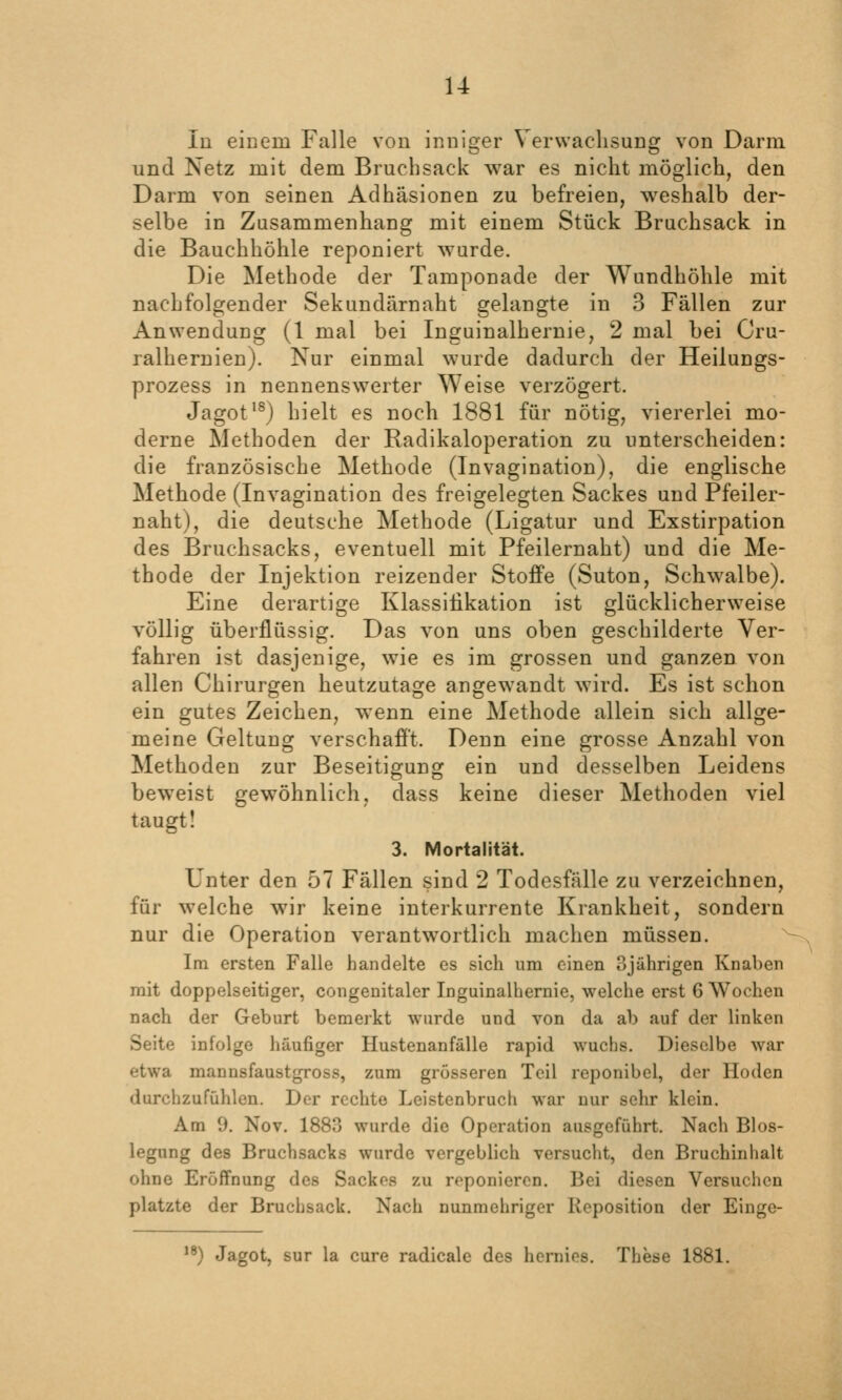 u lu einem Falle von inniger Verwachsung von Darm und Netz mit dem Bruchsack war es nicht möglich, den Darm von seinen Adhäsionen zu befreien, w^eshalb der- selbe in Zusammenhang mit einem Stück Bruchsack in die Bauchhöhle reponiert wurde. Die Methode der Tamponade der Wundhöhle mit nachfolgender Sekundärnaht gelangte in 3 Fällen zur Anwendung (1 mal bei Inguinalhernie, 2 mal bei Cru- ralheruien). Nur einmal wurde dadurch der Heilungs- prozess in nennenswerter Weise verzögert. Jagot'^) hielt es noch 1881 für nötig, viererlei mo- derne Methoden der Radikaloperation zu unterscheiden: die französische Methode (Invagination), die englische Methode (Invagination des freigelegten Sackes und Pfeiler- naht), die deutsche Methode (Ligatur und Exstirpation des Bruchsacks, eventuell mit Pfeilernaht) und die Me- thode der Injektion reizender Stoffe (Suton, Schwalbe). Eine derartige Klassifikation ist glücklicherweise völlig überflüssig. Das von uns oben geschilderte Ver- fahren ist dasjenige, wie es im grossen und ganzen von allen Chirurgen heutzutage angew^andt wird. Es ist schon ein gutes Zeichen, wenn eine Methode allein sich allge- meine Geltung verschafft. Denn eine grosse Anzahl von Methoden zur Beseitigung ein und desselben Leidens beweist gewöhnlich, dass keine dieser Methoden viel taugt! 3. Mortalität. Unter den 57 Fällen sind 2 Todesfälle zu verzeichnen, für welche wir keine interkurrente Krankheit, sondern nur die Operation verantwortlich machen müssen. ^ Im ersten Falle handelte es sich um einen ?)jährigen Knaben mit doppelseitiger, congenitaler Inguinalhernie, welche erst 6 Wochen nach der Geburt bemerkt wurde und von da ab auf der linken Seite infolge häufiger Hustenanfälle rapid wuchs. Dieselbe war etwa mannsfaustgross, zum grösseren Teil reponibel, der Hoden durchzufühlen. Der rechte Leistenbruch war nur sehr klein. Am 9. Nov. 1883 wurde die Operation ausgeführt. Nach Bios- legung des Bruchsacks wurde vergeblich versucht, den Bruchinhalt ohne Eröffnung des Sackes zu reponieren. Bei diesen Versuchen platzte der Bruchsack. Nach nunmehriger Reposition der Einge- ) Jagot, sur la eure radicale des hcrnios. These 1881.