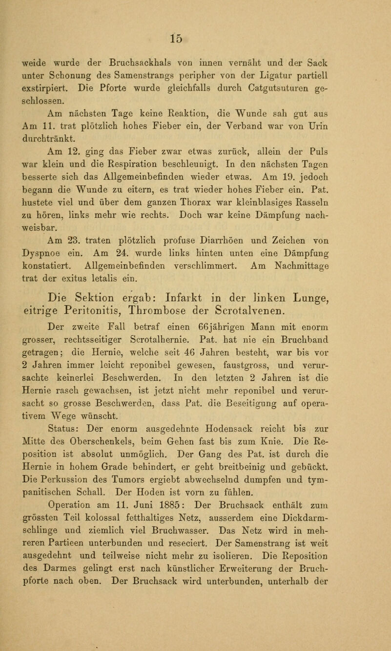 weide wurde der Bruchsackhals von innen vernäht und der Sack unter Schonung des Samenstrangs peripher von der Ligatur partiell exstirpiert. Die Pforte wurde gleichfalls durch Catgutsuturen ge- schlossen. Am nächsten Tage keine Reaktion, die Wunde sah gut aus Am 11. trat plötzlich hohes Fieber ein, der Verband war von Urin durchtränkt. Am 12. ging das Fieber zwar etwas zurück, allein der Puls war klein und die Respiration beschleunigt. In den nächsten Tagen besserte sich das Allgemeinbefinden wieder etwas. Am 19. jedoch begann die Wunde zu eitern, es trat wieder hohes Fieber ein. Pat. hustete viel und über dem ganzen Thorax war kleinblasiges Rasseln zu hören, links mehr wie rechts. Doch war keine Dämpfung nach- weisbar. Am 23. traten plötzlich profuse Dian'höen und Zeichen von Dyspnoe ein. Am 24. wurde links hinten unten eine Dämpfung konstatiert. Allgemeinbefinden verschlimmert. Am Nachmittage trat der exitus letalis ein. Die Sektion ergab: Infarkt in der linken Lunge, eitrige Peritonitis, Thrombose der Scrotalvenen. Der zweite Fall betraf einen 66jährigen Mann mit enorm grosser, rechtsseitiger Scrotalhernie. Pat. hat nie ein Bruchband getragen; die Hernie, welche seit 46 Jahren besteht, war bis vor 2 Jahren immer leicht reponibel gewesen, faustgross, und verur- sachte keinerlei Beschwerden. In den letzten 2 Jahren ist die Hernie rasch gewachsen, ist jetzt nicht mehr reponibel und verur- sacht so grosse Beschwerden, dass Pat. die Beseitigung auf opera- tivem Wege wünscht. Status: Der enorm ausgedehnte Hodensack reicht bis zur Mitte des Oberschenkels, beim Gehen fast bis zum Knie. Die Re- position ist absolut unmöglich. Der Gang des Pat. ist durch die Hernie in hohem Grade behindert, er geht breitbeinig und gebückt. Die Perkussion des Tumors ergiebt abwechselnd dumpfen und tym- panitischen Schall. Der Hoden ist vorn zu fühlen. Operation am 11. Juni 1885: Der Bruchsack enthält zum grössten Teil kolossal fetthaltiges Netz, ausserdem eine Dickdarm- schlinge und ziemlich viel Bruchwasser. Das Netz wird in meh- reren Partieen unterbunden und reseciert. Der Samenstrang ist weit ausgedehnt und teilweise nicht mehr zu isolieren. Die Reposition des Darmes gelingt erst nach künstlicher Erweiterung der Bruch- pforte nach oben. Der Bruchsack wird unterbunden, unterhalb der