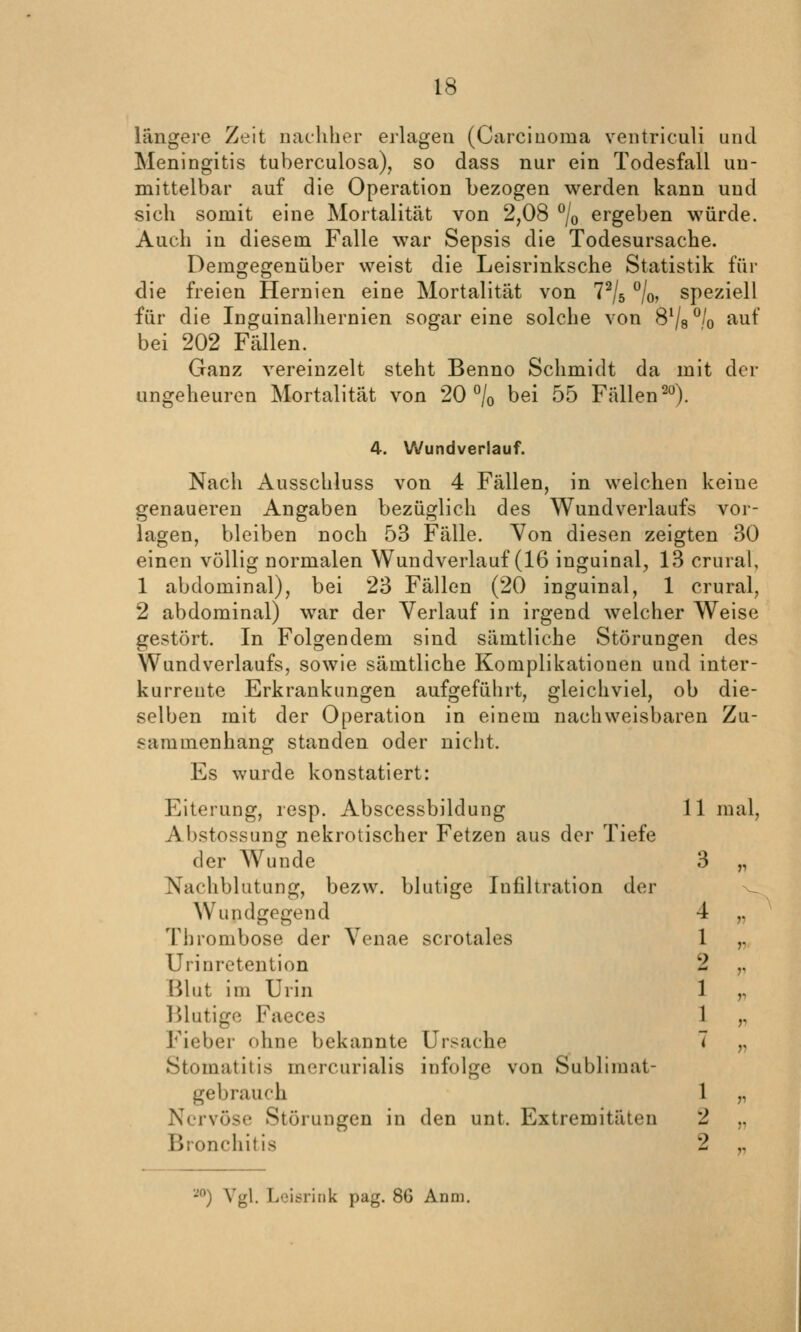 längere Zeit naehher eilageu (Carcinoma ventriculi und Meningitis tuberculosa), so dass nur ein Todesfall un- mittelbar auf die Operation bezogen werden kann und sich somit eine Mortalität von 2,08 °/o ergeben würde. Auch in diesem Falle war Sepsis die Todesursache. Demgegenüber weist die Leisrinksche Statistik für die freien Hernien eine Mortalität von 7% °/o, speziell für die Inguinalhernien sogar eine solche von S%^Iq auf bei 202 Fällen. Ganz vereinzelt steht Benno Schmidt da mit der ungeheuren Mortalität von 20 °/o bei 55 Fällen^). 4. Wundverlauf. Nach Ausschluss von 4 Fällen, in welchen keine genaueren Angaben bezüglich des Wundverlaufs vor- lagen, bleiben noch 53 Fälle. Von diesen zeigten 30 einen völlig normalen Wundverlauf (16 inguinal, 13 crural, 1 abdominal), bei 23 Fällen (20 inguinal, 1 crural, 2 abdominal) war der Verlauf in irgend welcher Weise gestört. In Folgendem sind sämtliche Störungen des Wundverlaufs, sowie sämtliche Komplikationen und inter- kurrente Erkrankungen aufgeführt, gleichviel, ob die- selben mit der Operation in einem nachweisbaren Zu- sammenhang standen oder nicht. Es wurde konstatiert: Eiterung, resp. Abscessbildung Abstossung nekrotischer Fetzen aus der Tiefe der Wunde Nachblutung, bezw. blutige Infiltration der Wundgegend Thrombose der Venae scrotales Urinretention Blut im Urin IMutige Faeces Fieber ohne bekannte Ursache Stomatitis mercurialis infolge von Sublimat- gebrauch Nervöse Störungen in den unt. Extremitäten Bronchitis 1 mal. 3 r 4 » 1 r 2 r 1 r 1 r 7 r 1 )i 2 V 2 r ^'^) Vgl. Lcic^ririk pag. 86 Anni.
