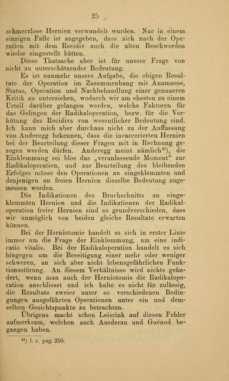 schmerzlose Hernien verwandelt wurden. Nur in einem einzigen Falle ist angegeben, dass sich nach der Ope- ration mit dem Recidiv auch die alten Beschwerden wieder eingestellt hätten. Diese Thatsache aber ist für unsere Frage von nicht zu unterschätzender Bedeutung. Es ist nunmehr unsere Aufgabe, die obigen Resul- tate der Operation im Zusammenhang mit Anamnese, Status, Operation und Nachbehandlung einer genaueren Kritik zu unterziehen, wodurch wir am ehesten zu einem Urteil darüber gelangen werden, welche Faktoren für das Gelingen der Radikaloperation, bezw. für die Ver- hütung des Recidivs von wesentlicher Bedeutung sind. Ich kann mich aber durchaus nicht zu der Auffassung von Anderegg bekennen, dass die incarcerierten Hernien bei der Beurteilung dieser Fragen mit in Rechnung ge- zogen werden dürfen. Anderegg meint nämlich^), die Einklemmung sei blos das „veranlassende Moment zur Radikaloperation, und zur Beurteilung des bleibenden Erfolges müsse den Operationen an eingeklemmten und denjenigen an freien Hernien dieselbe Bedeutung zuge- messen werden. Die Indikationen des Bruchschnitts an einge- klemmten Hernien und die Indikationen der Radikal- operation freier Hernien sind so grundverschieden, dass wir unmöglich von beiden gleiche Resultate erwarten können. Bei der Herniotomie handelt es sich in erster Linie immer um die Frage der Einklemmung, um eine indi- catio vitalis. Bei der Radikaloperation handelt es sich hingegen um die Beseitigung einer mehr oder weniger schweren, an sich aber nicht lebensgefährlichen Funk- tionsstörung. An diesem Verhältnisse ward nichts geän- dert, wenn man auch der Herniotomie die Radikalope- ration anschliesst und ich halte es nicht für zulässig, die Resultate zweier unter so verschiedenen Bedin- gungen ausgeführten Operationen unter ein und dem- selben Gesichtspunkte zu betrachten. Übrigens macht schon Leisrink auf diesen Fehler aufmerksam, welchen auch Ausderau und Guenod be- gangen haben. 23 ) 1. c. pag. 250.