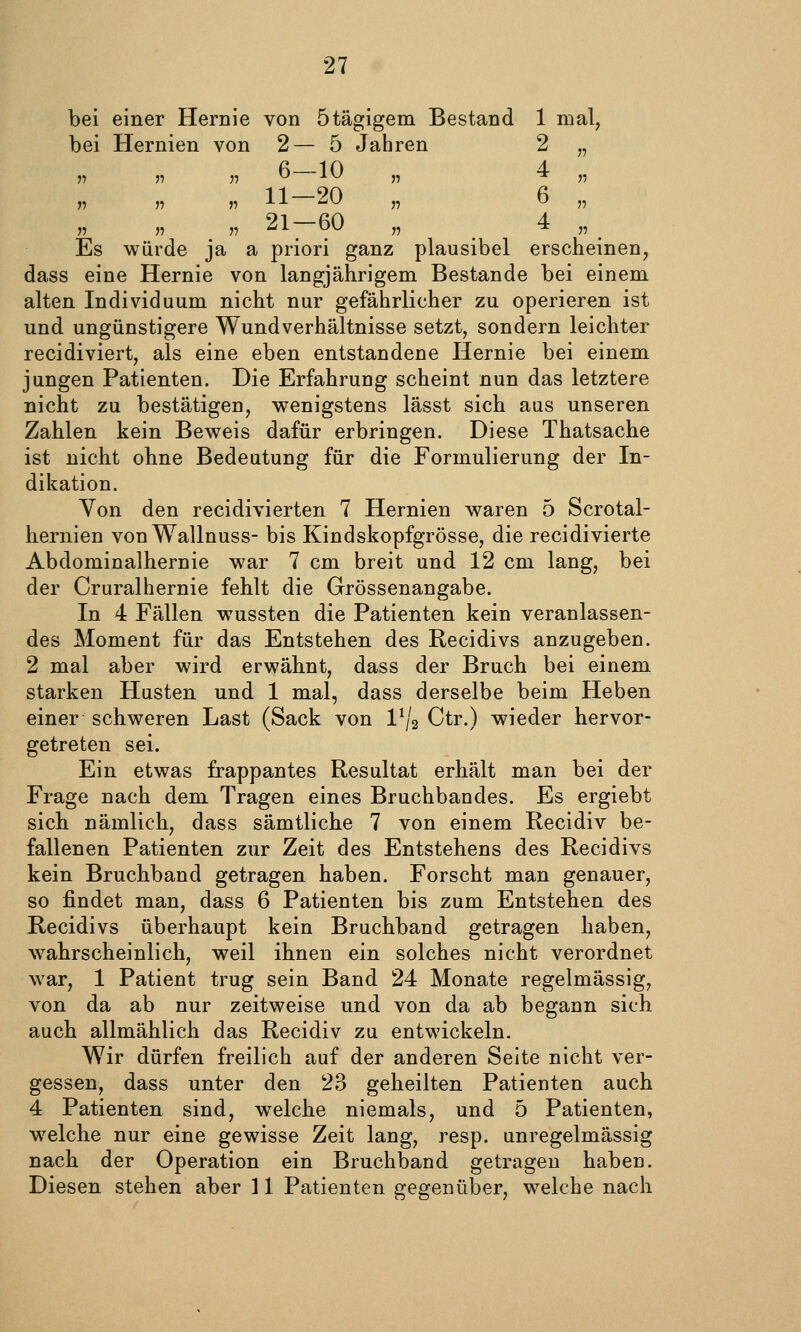 bei einer Hernie von ötägigem Bestand 1 mal, bei Hernien von 2— 5 Jahren 2 „ J7 5? )^ ^ ^^ n ^ J7 n 11 »11 ^^ 11 ^ 11 „ 21-60 „ 4 „ Es würde ja a priori ganz plausibel erscheinen, dass eine Hernie von langjährigem Bestände bei einem alten Individuum nicht nur gefährlicher zu operieren ist und ungünstigere Wundverhältnisse setzt, sondern leichter recidiviert, als eine eben entstandene Hernie bei einem jungen Patienten. Die Erfahrung scheint nun das letztere nicht zu bestätigen, wenigstens lässt sich aus unseren Zahlen kein Beweis dafür erbringen. Diese Thatsache ist nicht ohne Bedeutung für die Formulierung der In- dikation. Yon den recidivierten 7 Hernien waren 5 Scrotal- hernien von Wallnuss- bis Kindskopfgrösse, die recidivierte Abdominalhernie war 7 cm breit und 12 cm lang, bei der Cruralhernie fehlt die Grössenangabe. In 4 Fällen wussten die Patienten kein veranlassen- des Moment für das Entstehen des Recidivs anzugeben. 2 mal aber wird erwähnt, dass der Bruch bei einem starken Husten und 1 mal, dass derselbe beim Heben einer schweren Last (Sack von VJ2 Ctr.) wieder hervor- getreten sei. Ein etwas frappantes Resultat erhält man bei der Frage nach dem Tragen eines Bruchbandes. Es ergiebt sich nämlich, dass sämtliche 7 von einem Recidiv be- fallenen Patienten zur Zeit des Entstehens des Recidivs kein Bruchband getragen haben. Forscht man genauer, so findet man, dass 6 Patienten bis zum Entstehen des Recidivs überhaupt kein Bruchband getragen haben, wahrscheinlich, weil ihnen ein solches nicht verordnet war, 1 Patient trug sein Band 24 Monate regelmässig, von da ab nur zeitweise und von da ab begann sich auch allmählich das Recidiv zu entwickeln. Wir dürfen freilich auf der anderen Seite nicht ver- gessen, dass unter den 23 geheilten Patienten auch 4 Patienten sind, welche niemals, und 5 Patienten, welche nur eine gewisse Zeit lang, resp. unregelmässig nach der Operation ein Bruchband getragen haben. Diesen stehen aber 11 Patienten gegenüber, welche nach