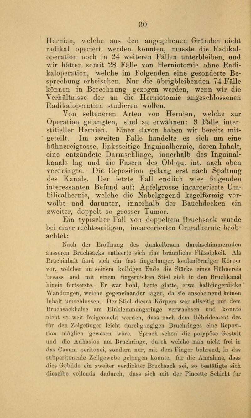 Hernien, Avelche aus den angegebenen Gründen nicht radikal operiert werden konnten, musste die Radikal- operation noch in 24 weiteren Fällen unterbleiben, und wir hätten somit 28 Fälle von Herniotomie ohne Radi- kaloperation, welche im Folgenden eine gesonderte Be- sprechung erheischen. Nur die übrigbleibenden 74 Fälle können in Berechnung gezogen werden, wenn wir die Yerhältnisse der an die Herniotomie angeschlossenen Radikaloperation studieren wollen. Von selteneren Arten von Hernien, welche zur Operation gelangten, sind zu erwähnen: 3 Fälle inter- stitieller Hernien. Einen davon haben wir bereits mit- geteilt. Im zweiten Falle handelte es sich um eine hühnereigrosse, linksseitige Inguinalhernie, deren Inhalt, eine entzündete Darmschlinge, innerhalb des Inguinal- kanals lag und die Fasern des Obliqu. int. nach oben verdrängte. Die Reposition gelang erst nach Spaltung des Kanals. Der letzte Fall endlich wies folgenden interessanten Befund auf: Apfelgrosse incarcerierte Um- bilicalhernie, welche die Nabelgegend kegelförmig vor- wölbt und darunter, innerhalb der Bauchdecken ein zweiter, doppelt so grosser Tumor. Ein typischer Fall von doppeltem Bruchsack wurde bei einer rechtsseitigen, incarcerierten Cruralhernie beob- achtet: Nach der Eröffnung des dunkelbraun durchschimmernden äusseren Bruchsacks entleerte sich eine bräunliche Flüssigkeit. Als Bruchinhalt fand sich ein fast fingerlanger, keulenförmiger Körper vor, welcher an seinem kolbigen Ende die Stärke eines Hühnereis besass und mit einem fingerdicken Stiel sich in den ßruchkanal hinein fortsetzte. Er war hohl, hatte glatte, etwa halbtingerdicke Wandungen, welche gegeneinander lagen, da sie anscheinend keinen Inhalt umschlossen. Der Stiel dieses Körpers war allseitig mit dem Bruchsacklialse am Einklemmungsringe verwachsen und konnte nicht so weit freigemacht werden, dass nach dem Debridement des für den Zeigefinger leicht durchgängigen Bruchringes eine Reposi- tion möglich gewesen wäre. Sprach schon die polypöse Gestalt und die Adhäsion am Bruchringe, durch welche man nicht frei in das Cavum periLonei, sondern nur, mit dem Finger bohrend, in das subperitoneale Zellgewebe gelangen konnte, für die Annahme, dass dies Gebilde ein zweiter verdickter Bruchsack sei, so bestätigte sich dieselbe vollends dadurch, dass sich mit der Pincette Schicht für