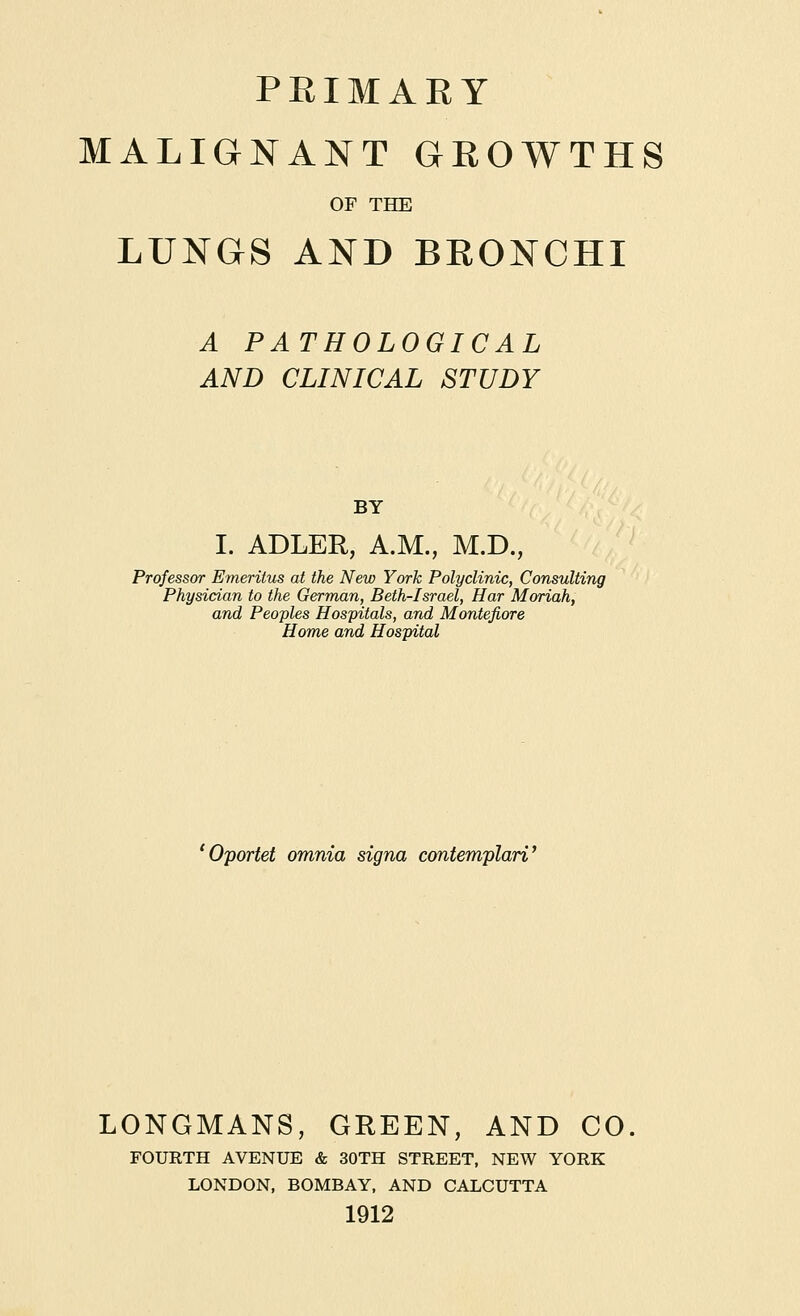 PRIMAEY MALIGNANT GROWTHS OF THE LUNGS AND BRONCHI A PATHOLOGICAL AND CLINICAL STUDY BY I. ABLER, A.M., M.D., Professor Emeritus at the New York Polyclinic, Consulting Physician to the German, Beth-Israel, Har Moriah, and Peoples Hospitals, and Montefiore Home and Hospital 'Oportet omnia signa contemplari' LONGMANS, GREEN, AND CO. FOURTH AVENUE & 30TH STREET, NEW YORK LONDON, BOMBAY, AND CALCUTTA 1912