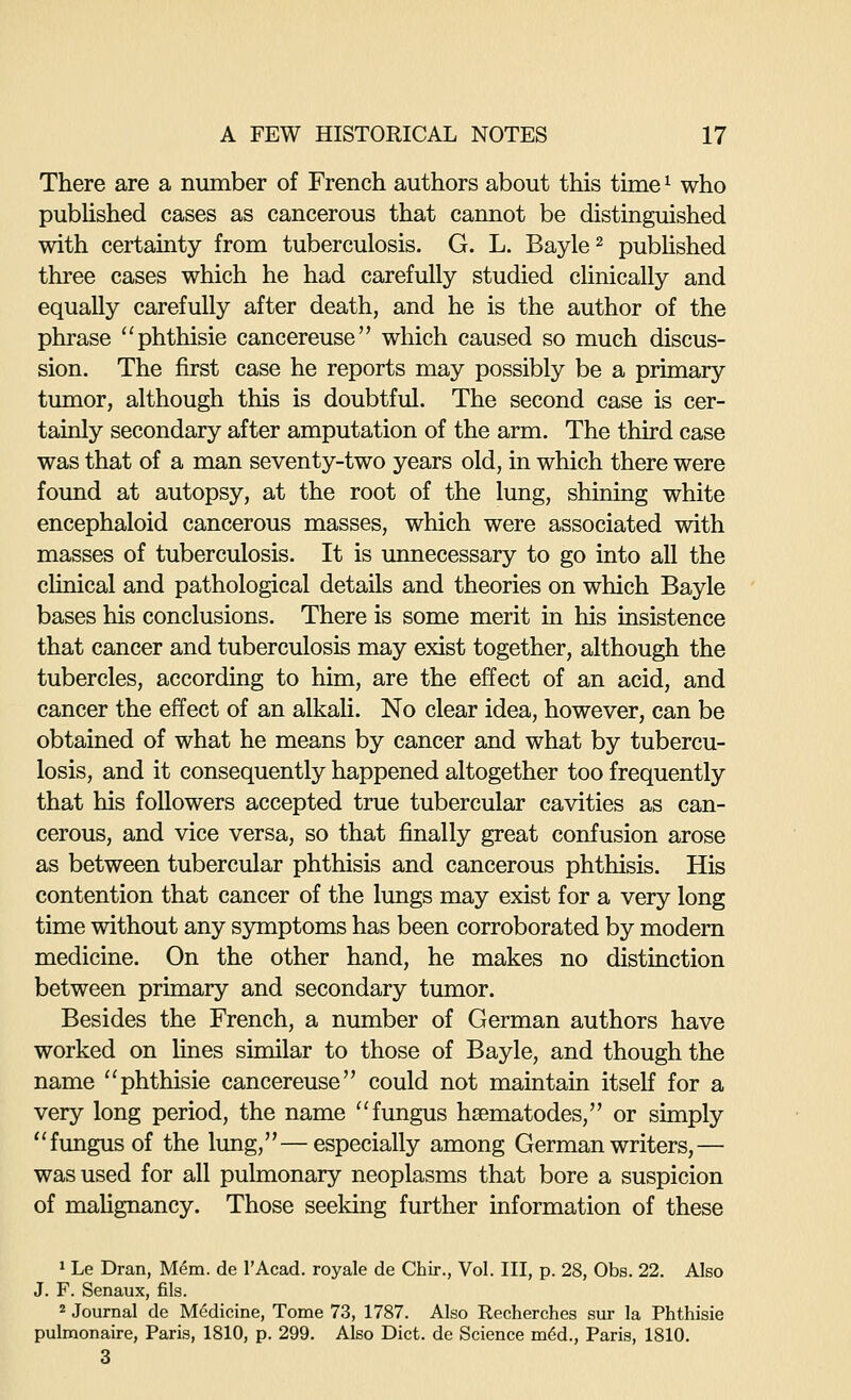 There are a number of French authors about this time ^ who pubhshed cases as cancerous that cannot be distinguished with certainty from tuberculosis. G. L. Bayle^ pubhshed thi'ee cases which he had carefully studied clinically and equally carefully after death, and he is the author of the phrase phthisie cancereuse which caused so much discus- sion. The first case he reports may possibly be a primary- tumor, although this is doubtful. The second case is cer- tainly secondary after amputation of the arm. The third case was that of a man seventy-two years old, in which there were found at autopsy, at the root of the lung, shining white encephaloid cancerous masses, which were associated with masses of tuberculosis. It is unnecessary to go into all the clinical and pathological details and theories on which Bayle bases his conclusions. There is some merit in his insistence that cancer and tuberculosis may exist together, although the tubercles, according to him, are the effect of an acid, and cancer the effect of an alkali. No clear idea, however, can be obtained of what he means by cancer and what by tubercu- losis, and it consequently happened altogether too frequently that his followers accepted true tubercular cavities as can- cerous, and vice versa, so that finally great confusion arose as between tubercular phthisis and cancerous phthisis. His contention that cancer of the lungs may exist for a very long time without any symptoms has been corroborated by modem medicine. On the other hand, he makes no distinction between primary and secondary tumor. Besides the French, a number of German authors have worked on fines similar to those of Bayle, and though the name phthisie cancereuse could not maintain itself for a very long period, the name fungus hsematodes, or simply fungus of the lung,—especially among German writers,— was used for all pulmonary neoplasms that bore a suspicion of mafignancy. Those seeking further information of these 1 Le Dran, Mem. de I'Acad. royale de Chir., Vol. Ill, p. 28, Obs. 22. Also J. F. Senaux, fils. 2 Journal de Medicine, Tome 73, 1787. Also Recherches sur la Phthisie pulmonaire, Paris, 1810, p. 299. Also Diet, de Science m6d., Paris, 1810. 3