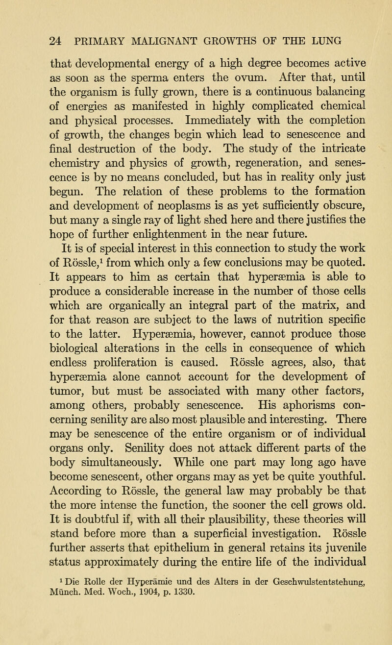 that developmental energy of a high degree becomes active as soon as the sperma enters the ovum. After that, until the organism is fully grown, there is a continuous balancing of energies as manifested in highly compHcated chemical and physical processes. Immediately with the completion of growth, the changes begin which lead to senescence and final destruction of the body. The study of the intricate chemistry and physics of growth, regeneration, and senes- cence is by no means concluded, but has in reaUty only just begun. The relation of these problems to the formation and development of neoplasms is as yet sufficiently obscure, but many a single ray of light shed here and there justifies the hope of further enlightenment in the near future. It is of special interest in this connection to study the work of Rossle,'^ from which only a few conclusions may be quoted. It appears to him as certain that hypersemia is able to produce a considerable increase in the number of those cells which are organically an integral part of the matrix, and for that reason are subject to the laws of nutrition specific to the latter. Hypersemia, however, cannot produce those biological alterations in the cells in consequence of which endless proliferation is caused. Rossle agrees, also, that hypersemia alone cannot account for the development of tumor, but must be associated with many other factors, among others, probably senescence. His aphorisms con- cerning senility are also most plausible and interesting. There may be senescence of the entire organism or of individual organs only. SeniHty does not attack different parts of the body simultaneously. While one part may long ago have become senescent, other organs may as yet be quite youthful. According to Rossle, the general law may probably be that the more intense the function, the sooner the cell grows old. It is doubtful if, with all their plausibihty, these theories will stand before more than a superficial investigation. Rossle further asserts that epithelium in general retains its juvenile status approximately during the entire life of the individual 1 Die RoUe der Hyperamie und des Alters in der Geschwulstentstehung, Munch. Med. Woch., 1904, p. 1330.