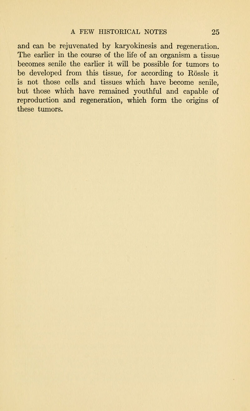and can be rejuvenated by karyokinesis and regeneration. The earlier in the course of the life of an organism a tissue becomes senile the earher it will be possible for tumors to be developed from this tissue, for according to Rossle it is not those cells and tissues which have become senile, but those which have remained youthful and capable of reproduction and regeneration, which form the origins of these tumors.