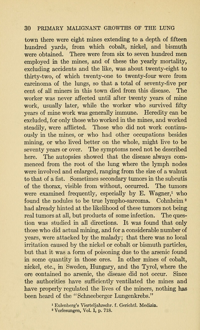 town there were eight mines extending to a depth of fifteen hundred yards, from which cobalt, nickel, and bismuth were obtained. There were from six to seven hundred men employed in the mines, and of these the yearly mortaUty, excluding accidents and the like, was about twenty-eight to thirty-two, of which twenty-one to twenty-four were from carcinoma of the lungs, so that a total of seventy-five per cent of all miners in this town died from this disease. The worker was never affected until after twenty years of mine work, usually later, while the worker who siurvived fifty years of mine work was generally immune. Heredity can be excluded, for only those who worked in the mines, and worked steadily, were afflicted. Those who did not work continu- ously in the mines, or who had other occupations besides mining, or who lived better on the whole, might live to be seventy years or over. The symptoms need not be described here. The autopsies showed that the disease always com- menced from the root of the lung where the lymph nodes were involved and enlarged, ranging from the size of a walnut to that of a fist. Sometimes secondary tumors in the subcutis of the thorax, visible from without, occurred. The timiors were examined frequently, especially by E. Wagner,^ who found the nodules to be true Ijmapho-sarcoma. Cohnheim ^ had already hinted at the likelihood of these tumors not being real tumors at all, but products of some infection. The ques- tion was studied in all directions. It was found that only those who did actual mining, and for a considerable number of years, were attacked by the malady; that there was no local irritation caused by the nickel or cobalt or bismuth particles, but that it was a form of poisoning due to the arsenic found in some quantity in those ores. In other mines of cobalt, nickel, etc., in Sweden, Hungary, and the Tyrol, where the ore contained no arsenic, the disease did not occur. Since the authorities have sufficiently ventilated the mines and have properly regulated the lives of the miners, nothing has been heard of the ^'Schneeberger Lungenkrebs. ^ Eulenberg's Vierteljahrschr. f. Gerichtl. Medizin. 2 Vorlesungen, Vol. I» p. 718.