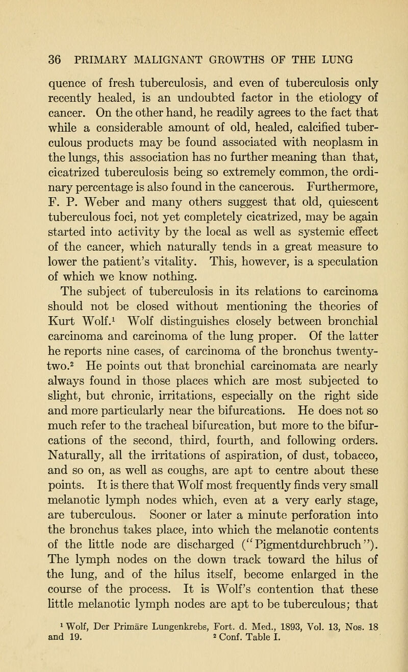 quence of fresh tuberculosis, and even of tuberculosis only recently healed, is an undoubted factor in the etiology of cancer. On the other hand, he readily agrees to the fact that while a considerable amount of old, healed, calcified tuber- culous products may be found associated with neoplasm in the lungs, this association has no further meaning than that, cicatrized tuberculosis being so extremely common, the ordi- nary percentage is also found in the cancerous. Furthermore, F. P. Weber and many others suggest that old, quiescent tuberculous foci, not yet completely cicatrized, may be again started into activity by the local as well as systemic effect of the cancer, which naturally tends in a great measure to lower the patient's vitality. This, however, is a speculation of which we know nothing. The subject of tuberculosis in its relations to carcinoma should not be closed without mentioning the theories of Kurt Wolf.^ Wolf distinguishes closely between bronchial carcinoma and carcinoma of the lung proper. Of the latter he reports nine cases, of carcinoma of the bronchus twenty- two. ^ He points out that bronchial carcinomata are nearly always found in those places which are most subjected to slight, but chronic, irritations, especially on the right side and more particularly near the bifurcations. He does not so much refer to the tracheal bifurcation, but more to the bifur- cations of the second, third, fourth, and following orders. NatiKally, all the irritations of aspiration, of dust, tobacco, and so on, as well as coughs, are apt to centre about these points. It is there that Wolf most frequently finds very small melanotic lymph nodes which, even at a very early stage, are tuberculous. Sooner or later a minute perforation into the bronchus takes place, into which the melanotic contents of the Uttle node are discharged (Pigmentdurchbruch). The lymph nodes on the down track toward the hilus of the lung, and of the hilus itself, become enlarged in the course of the process. It is Wolf's contention that these little melanotic lymph nodes are apt to be tuberculous; that 1 Wolf, Der Primare Lungenkrebs, Fort. d. Med., 1893, Vol. 13, Nos. 18 and 19. 2 Conf. Table I.
