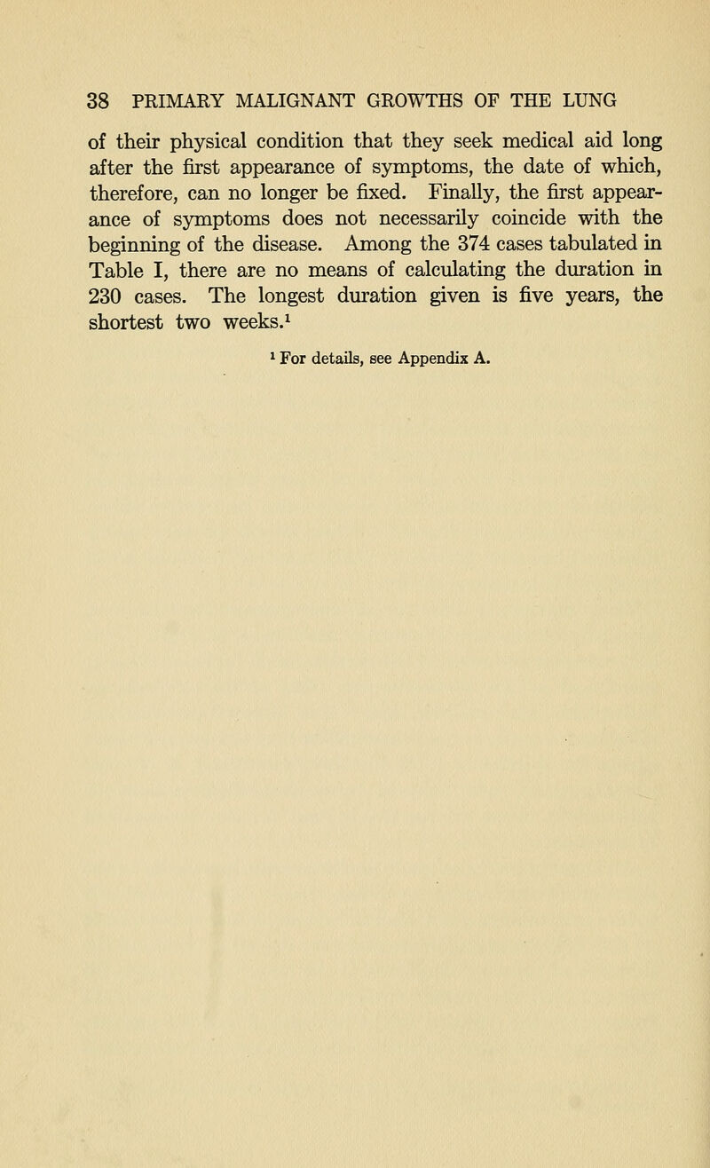of their physical condition that they seek medical aid long after the first appearance of symptoms, the date of which, therefore, can no longer be fixed. Finally, the first appear- ance of symptoms does not necessarily coincide with the beginning of the disease. Among the 374 cases tabulated in Table I, there are no means of calculating the duration in 230 cases. The longest duration given is five years, the shortest two weeks.^ ^ For details, see Appendix A.