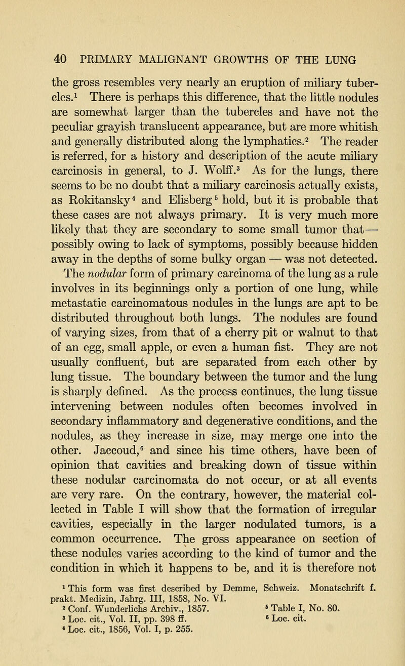 the gross resembles very nearly an eruption of miliary tuber- cles.^ There is perhaps this difference, that the little nodules are somewhat larger than the tubercles and have not the peculiar grayish translucent appearance, but are more whitish and generally distributed along the lymphatics.^ The reader is referred, for a history and description of the acute miliary carcinosis in general, to J. Wolff.^ As for the lungs, there seems to be no doubt that a miUary carcinosis actually exists, as Rokitansky* and Elisberg^ hold, but it is probable that these cases are not always primary. It is very much more likely that they are secondary to some small tumor that— possibly owing to lack of symptoms, possibly because hidden away in the depths of some bulky organ — was not detected. The nodular form of primary carcinoma of the lung as a rule involves in its beginnings only a portion of one lung, while metastatic carcinomatous nodules in the lungs are apt to be distributed throughout both lungs. The nodules are found of varying sizes, from that of a cherry pit or walnut to that of an egg, small apple, or even a human fist. They are not usually confluent, but are separated from each other by lung tissue. The boundary between the tumor and the lung is sharply defined. As the process continues, the lung tissue intervening between nodules often becomes involved in secondary inflammatory and degenerative conditions, and the nodules, as they increase in size, may merge one into the other. Jaccoud,® and since his time others, have been of opinion that cavities and breaking down of tissue within these nodular carcinomata do not occur, or at all events are very rare. On the contrary, however, the material col- lected in Table I will show that the formation of irregular cavities, especially in the larger nodulated tumors, is a common occurrence. The gross appearance on section of these nodules varies according to the kind of tumor and the condition in which it happens to be, and it is therefore not ^This form was first described by Demme, Schweiz. Monatschrift f. prakt. Medizin, Jahrg. Ill, 1858, No. VI. 2 Conf. Wunderlichs Archiv., 1857. ' Table I, No. 80. » Loc. cit.. Vol. II, pp. 398 S.  Loc. cit. «Loc. cit., 1856, Vol. I, p. 255.