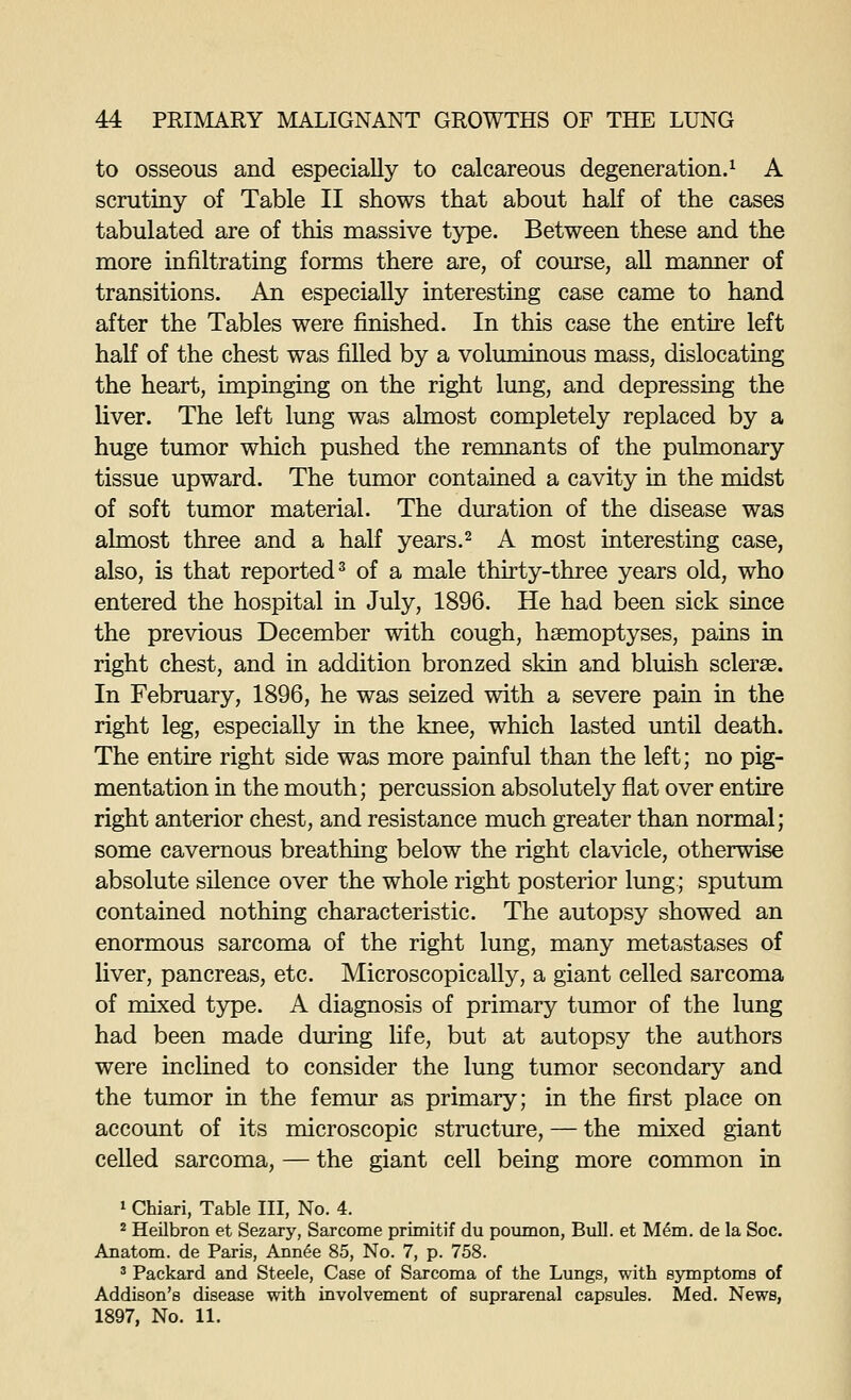 to osseous and especially to calcareous degeneration.^ A scrutiny of Table II shows that about half of the cases tabulated are of this massive type. Between these and the more infiltrating forms there are, of course, all manner of transitions. An especially interesting case came to hand after the Tables were finished. In this case the entire left half of the chest was filled by a voluminous mass, dislocating the heart, impinging on the right lung, and depressing the liver. The left lung was almost completely replaced by a huge tumor which pushed the remnants of the pulmonary tissue upward. The tumor contained a cavity in the midst of soft tumor material. The duration of the disease was almost three and a half years.^ A most interesting case, also, is that reported^ of a male thirty-three years old, who entered the hospital in July, 1896. He had been sick since the previous December with cough, haemoptyses, pains in right chest, and in addition bronzed skin and bluish sclerse. In February, 1896, he was seized with a severe pain in the right leg, especially in the knee, which lasted until death. The entire right side was more painful than the left; no pig- mentation in the mouth; percussion absolutely flat over entire right anterior chest, and resistance much greater than normal; some cavernous breathing below the right clavicle, otherwise absolute silence over the whole right posterior lung; sputum contained nothing characteristic. The autopsy showed an enormous sarcoma of the right lung, many metastases of liver, pancreas, etc. Microscopically, a giant celled sarcoma of mixed type. A diagnosis of primary tumor of the lung had been made during life, but at autopsy the authors were inclined to consider the lung tumor secondary and the tumor in the femur as primary; in the first place on account of its microscopic structure, — the mixed giant celled sarcoma, — the giant cell being more common in 1 Chiari, Table III, No. 4. 2 Heilbron et Sezary, Sarcome primitif du poiimon, Bull, et Mem. de la Soc. Anatom. de Paris, Ann^e 85, No. 7, p. 758. 3 Packard and Steele, Case of Sarcoma of the Lungs, with symptoms of Addison's disease with involvement of suprarenal capsules. Med. News, 1897, No. 11.