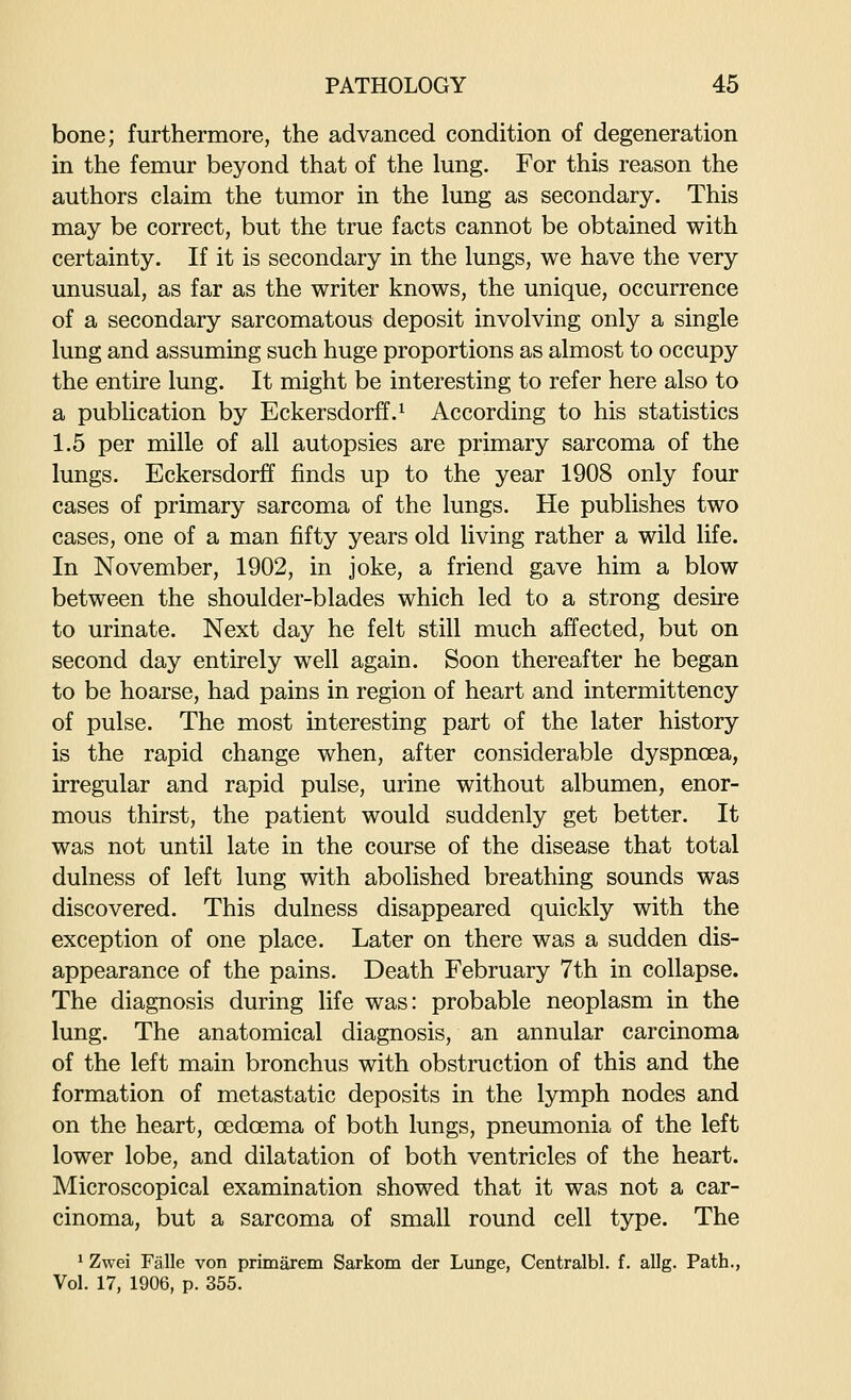 bone; furthermore, the advanced condition of degeneration in the femur beyond that of the lung. For this reason the authors claim the tumor in the lung as secondary. This may be correct, but the true facts cannot be obtained with certainty. If it is secondary in the lungs, we have the very unusual, as far as the writer knows, the unique, occurrence of a secondary sarcomatous deposit involving only a single lung and assuming such huge proportions as almost to occupy the entire lung. It might be interesting to refer here also to a publication by Eckersdorff.^ According to his statistics 1.5 per mille of all autopsies are primary sarcoma of the lungs. Eckersdorff finds up to the year 1908 only four cases of primary sarcoma of the lungs. He publishes two cases, one of a man fifty years old living rather a wild life. In November, 1902, in joke, a friend gave him a blow between the shoulder-blades which led to a strong desire to urinate. Next day he felt still much affected, but on second day entirely well again. Soon thereafter he began to be hoarse, had pains in region of heart and intermittency of pulse. The most interesting part of the later history is the rapid change when, after considerable dyspnoea, irregular and rapid pulse, urine without albumen, enor- mous thirst, the patient would suddenly get better. It was not until late in the course of the disease that total dulness of left lung with abolished breathing sounds was discovered. This dulness disappeared quickly with the exception of one place. Later on there was a sudden dis- appearance of the pains. Death February 7th in collapse. The diagnosis during life was: probable neoplasm in the lung. The anatomical diagnosis, an annular carcinoma of the left main bronchus with obstruction of this and the formation of metastatic deposits in the lymph nodes and on the heart, oedoema of both lungs, pneumonia of the left lower lobe, and dilatation of both ventricles of the heart. Microscopical examination showed that it was not a car- cinoma, but a sarcoma of small round cell type. The ' Zwei Falle von primarem Sarkom der Lunge, Centralbl. f. allg. Path., Vol. 17, 1906, p. 355.
