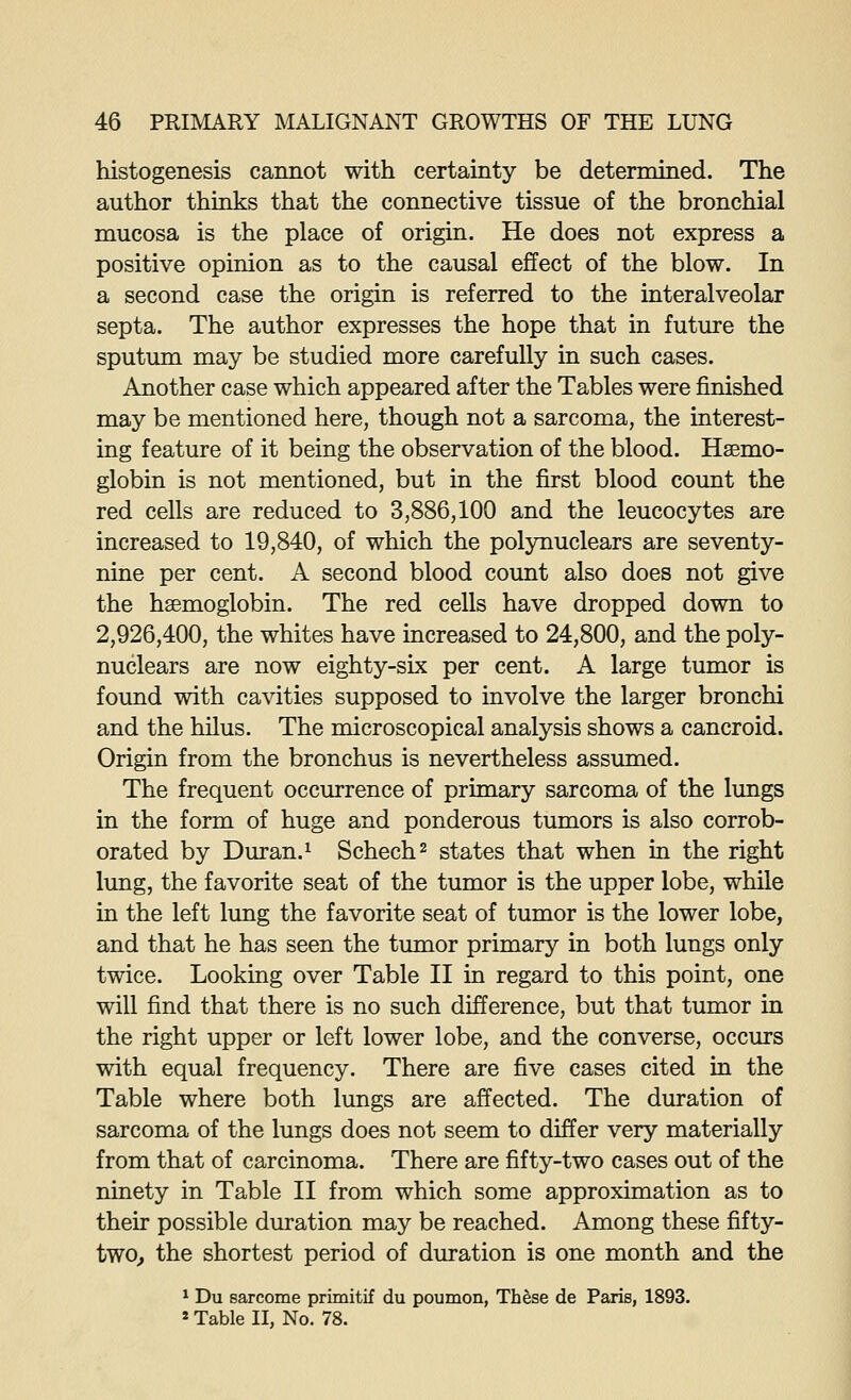 histogenesis cannot with certainty be determined. The author thinks that the connective tissue of the bronchial mucosa is the place of origin. He does not express a positive opinion as to the causal effect of the blow. In a second case the origin is referred to the interalveolar septa. The author expresses the hope that in future the sputum may be studied more carefully in such cases. Another case which appeared after the Tables were finished may be mentioned here, though not a sarcoma, the interest- ing feature of it being the observation of the blood. Haemo- globin is not mentioned, but in the first blood count the red cells are reduced to 3,886,100 and the leucocytes are increased to 19,840, of which the polynuclears are seventy- nine per cent. A second blood count also does not give the haemoglobin. The red cells have dropped down to 2,926,400, the whites have increased to 24,800, and the poly- nuclears are now eighty-six per cent. A large tumor is found with cavities supposed to involve the larger bronchi and the hilus. The microscopical analysis shows a cancroid. Origin from the bronchus is nevertheless assumed. The frequent occurrence of primary sarcoma of the lungs in the form of huge and ponderous tumors is also corrob- orated by Duran.i Schech^ states that when in the right lung, the favorite seat of the tumor is the upper lobe, while in the left lung the favorite seat of tumor is the lower lobe, and that he has seen the tumor primary in both lungs only twice. Looking over Table II in regard to this point, one will find that there is no such difference, but that tumor in the right upper or left lower lobe, and the converse, occurs with equal frequency. There are five cases cited in the Table where both lungs are affected. The duration of sarcoma of the lungs does not seem to differ very materially from that of carcinoma. There are fifty-two cases out of the ninety in Table II from which some approximation as to their possible duration may be reached. Among these fifty- two^ the shortest period of duration is one month and the ^ Du sarcome primitif du poumon, Th^se de Paris, 1893. «Table II, No. 78.