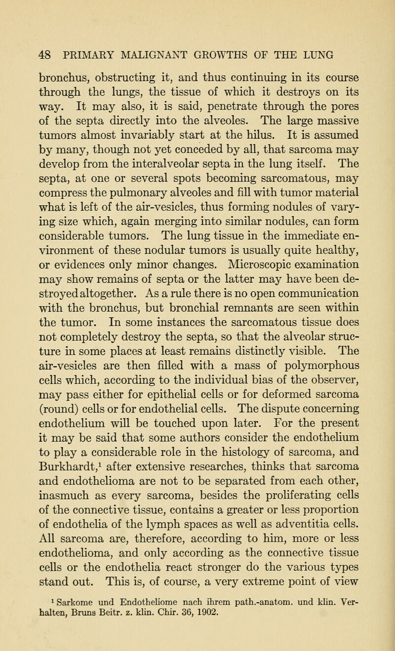 bronchus, obstructing it, and thus continuing in its course through the lungs, the tissue of which it destroys on its way. It may also, it is said, penetrate through the pores of the septa directly into the alveoles. The large massive tumors almost invariably start at the hilus. It is assmned by many, though not yet conceded by all, that sarcoma may develop from the interalveolar septa in the lung itself. The septa, at one or several spots becoming sarcomatous, may compress the pulmonary alveoles and fill with tumor material what is left of the air-vesicles, thus forming nodules of vary- ing size which, again merging into similar nodules, can form considerable tumors. The lung tissue in the immediate en- vironment of these nodular tumors is usually quite healthy, or evidences only minor changes. Microscopic examination may show remains of septa or the latter may have been de- stroyed altogether. As a rule there is no open communication with the bronchus, but bronchial remnants are seen within the tumor. In some instances the sarcomatous tissue does not completely destroy the septa, so that the alveolar struc- ture in some places at least remains distinctly visible. The air-vesicles are then filled with a mass of polymorphous cells which, according to the individual bias of the observer, may pass either for epitheUal cells or for deformed sarcoma (round) cells or for endothelial cells. The dispute concerning endothelium will be touched upon later. For the present it may be said that some authors consider the endothelium to play a considerable role in the histology of sarcoma, and Burkhardt,^ after extensive researches, thinks that sarcoma and endothelioma are not to be separated from each other, inasmuch as every sarcoma, besides the proliferating cells of the connective tissue, contains a greater or less proportion of endothelia of the lymph spaces as well as adventitia cells. All sarcoma are, therefore, according to him, more or less endothelioma, and only according as the connective tissue cells or the endothelia react stronger do the various types stand out. This is, of course, a very extreme point of view ^ Sarkome und Endotheliome nach ihrem path.-anatom. und klin. Ver- halten, Bnins Beitr. z. klin. Chir. 36, 1902.