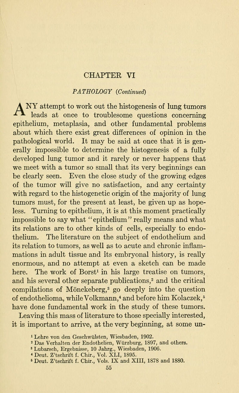 CHAPTER VI PATHOLOGY (Continued) \ NY attempt to work out the histogenesis of lung tumors ^~*- leads at once to troublesome questions concerning epithelium, metaplasia, and other fundamental problems about which there exist great differences of opinion in the pathological world. It may be said at once that it is gen- erally impossible to determine the histogenesis of a fully developed lung tumor and it rarely or never happens that we meet with a tumor so small that its very beginnings can be clearly seen. Even the close study of the growing edges of the tumor will give no satisfaction, and any certainty with regard to the histogenetic origin of the majority of lung tumors must, for the present at least, be given up as hope- less. Turning to epithelium, it is at this moment practically impossible to say what epitheUum really means and what its relations are to other kinds of cells, especially to endo- thehum. The literature on the subject of endothelium and its relation to tumors, as well as to acute and chronic inflam- mations in adult tissue and its embryonal history, is really enormous, and no attempt at even a sketch can be made here. The work of Borst^ in his large treatise on tumors, and his several other separate publications,^ and the critical compilations of Monckeberg,' go deeply into the question of endothelioma, while Volkmann,^ and before him Kolaczek,^ have done fundamental work in the study of these tumors. Leaving this mass of literature to those specially interested, it is important to arrive, at the very beginning, at some un- ^ Lehre von den Geschwiilsten, Wiesbaden, 1902. 2 Das Verhalten der Endothelien, Wurzburg, 1897, and others. ' Lubarsch, Ergebnisse, 10 Jahrg., Wiesbaden, 1906. * Deut. Z'tschrift f. Chir., Vol. XLI, 1895. 6 Deut. Z'tschrift f. Chir., Vols. IX and XIII, 1878 and 1880.