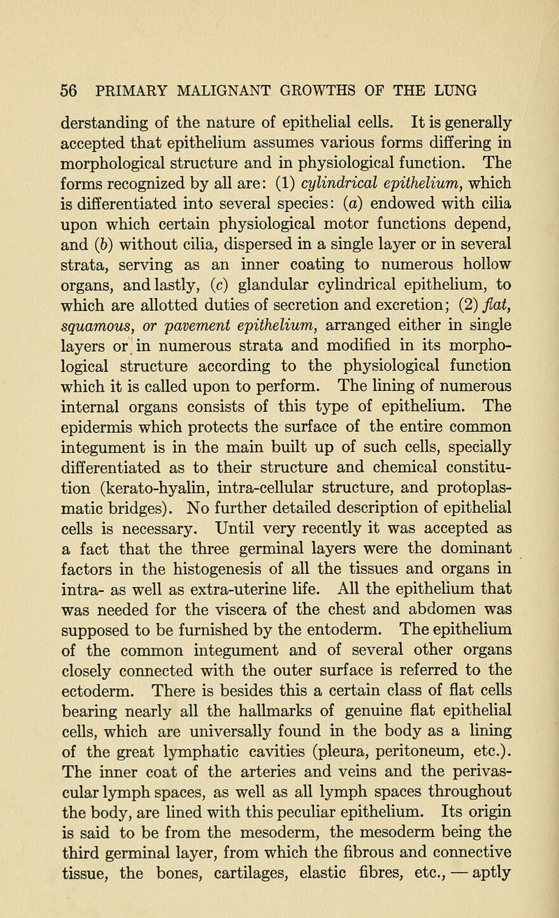 derstanding of the nature of epithelial cells. It is generally accepted that epithelium assumes various forms differing in morphological structure and in physiological function. The forms recognized by all are: (1) cylindrical epithelium, which is differentiated into several species: (a) endowed with cilia upon which certain physiological motor functions depend, and (6) without cilia, dispersed in a single layer or in several strata, serving as an inner coating to numerous hollow organs, and lastly, (c) glandular cylindrical epithelium, to which are allotted duties of secretion and excretion; (2) fiat, squamous, or pavement epithelium, arranged either in single layers or; in numerous strata and modified in its morpho- logical structure according to the physiological function which it is called upon to perform. The lining of numerous internal organs consists of this type of epithelium. The epidermis which protects the surface of the entire common integument is in the main built up of such cells, specially differentiated as to their structure and chemical constitu- tion (kerato-hyalin, intra-cellular structure, and protoplas- matic bridges). No further detailed description of epithelial cells is necessary. Until very recently it was accepted as a fact that the three germinal layers were the dominant factors in the histogenesis of all the tissues and organs in intra- as well as extra-uterine life. All the epithelium that was needed for the viscera of the chest and abdomen was supposed to be furnished by the entoderm. The epithelium of the common integument and of several other organs closely connected with the outer surface is referred to the ectoderm. There is besides this a certain class of flat cells bearing nearly all the hallmarks of genuine flat epithelial cells, which are universally found in the body as a lining of the great lymphatic cavities (pleura, peritoneum, etc.). The inner coat of the arteries and veins and the perivas- cular lymph spaces, as well as all lymph spaces throughout the body, are lined with this peculiar epithelium. Its origin is said to be from the mesoderm, the mesoderm being the third germinal layer, from which the fibrous and connective tissue, the bones, cartilages, elastic fibres, etc., — aptly