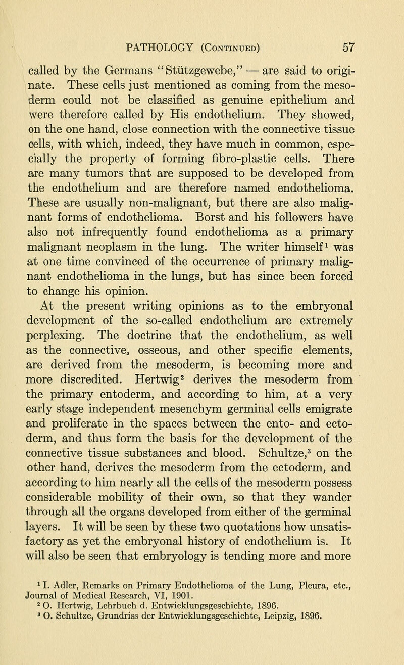 called by the Germans ''Stiitzgewebe, — are said to origi- nate. These cells just mentioned as coming from the meso- derm could not be classified as genuine epithelium and were therefore called by His endothelium. They showed, on the one hand, close connection with the connective tissue cells, with which, indeed, they have much in common, espe- cially the property of forming fibro-plastic cells. There are many tumors that are supposed to be developed from the endothelium and are therefore named endothelioma. These are usually non-malignant, but there are also malig- nant forms of endothelioma. Borst and his followers have also not infrequently found endothelioma as a primary malignant neoplasm in the lung. The writer himself^ was at one time convinced of the occurrence of primary malig- nant endothelioma in the lungs, but has since been forced to change his opinion. At the present writing opinions as to the embryonal development of the so-called endothelium are extremely perplexing. The doctrine that the endothelium, as well as the connective, osseous, and other specific elements, are derived from the mesoderm, is becoming more and more discredited. Hertwig^ derives the mesoderm from the primary entoderm, and according to him, at a very early stage independent mesenchym germinal cells emigrate and proliferate in the spaces between the ento- and ecto- derm, and thus form the basis for the development of the connective tissue substances and blood. Schultze,^ on the other hand, derives the mesoderm from the ectoderm, and according to him nearly all the cells of the mesoderm possess considerable mobiUty of their own, so that they wander through all the organs developed from either of the germinal layers. It will be seen by these two quotations how unsatis- factory as yet the embryonal history of endothelium is. It will also be seen that embryology is tending more and more ^ I. Adler, Remarks on Primaxy Endothelioma of the Lung, Pleura, etc., Journal of Medical Research, VI, 1901. * O. Hertwig, Lehrbuch d. Entwicklungsgeschichte, 1896. * O. Schultze, Grundriss der Entwicklungsgeschichte, Leipzig, 1896.