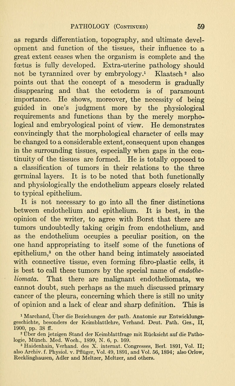 as regards differentiation, topography, and ultimate devel- opment and function of the tissues, their influence to a great extent ceases when the organism is complete and the foetus is fully developed. Extra-uterine pathology should not be tyrannized over by embryology.^ Klaatsch^ also points out that the concept of a mesoderm is gradually disappearing and that the ectoderm is of paramount importance. He shows, moreover, the necessity of being guided in one's judgment more by the physiological requirements and functions than by the merely morpho- logical and embryological point of view. He demonstrates convincingly that the morphological character of cells may be changed to a considerable extent, consequent upon changes in the surrounding tissues, especially when gaps in the con- tinuity of the tissues are formed. He is totally opposed to a classification of tumors in their relations to the three germinal layers. It is to be noted that both functionally and physiologically the endothelium appears closely related to typical epithelium. It is not necessary to go into all the finer distinctions between endothelium and epithelium. It is best, in the opinion of the writer, to agree with Borst that there are tumors undoubtedly taking origin from endothelium, and as the endothelium occupies a peculiar position, on the one hand appropriating to itself some of the functions of epithelium,^ on the other hand being intimately associated with connective tissue, even forming fibro-plastic cells, it is best to call these tumors by the special name of endothe- Uomata. That there are malignant endotheliomata, we cannot doubt, such perhaps as the much discussed primary cancer of the pleura, concerning which there is still no unity of opinion and a lack of clear and sharp definition. This is ^ Marchand, Uber die Beziehungen der path. Anatomie zur Entwicklungs- geschichte, besonders der Keimblattlehre, Verhand. Deut. Path. Ges., II, 1900, pp. 38 ff. 2 t)ber den jetzigen Stand der Keimblattfrage mit Rucksicht auf die Patho- logie, Miinch. Med. Woch., 1899, N. 6, p. 169. ^ Haidenhain, Verhand. des X. internat. Congresses, Berl. 1891, Vol. II; also Archiv. f. Physiol, v. Pfltiger, Vol. 49,1891, and Vol. 56,1894; also Orlow, Recklinghausen, Adler and Meltzer, Meltzer, and others.