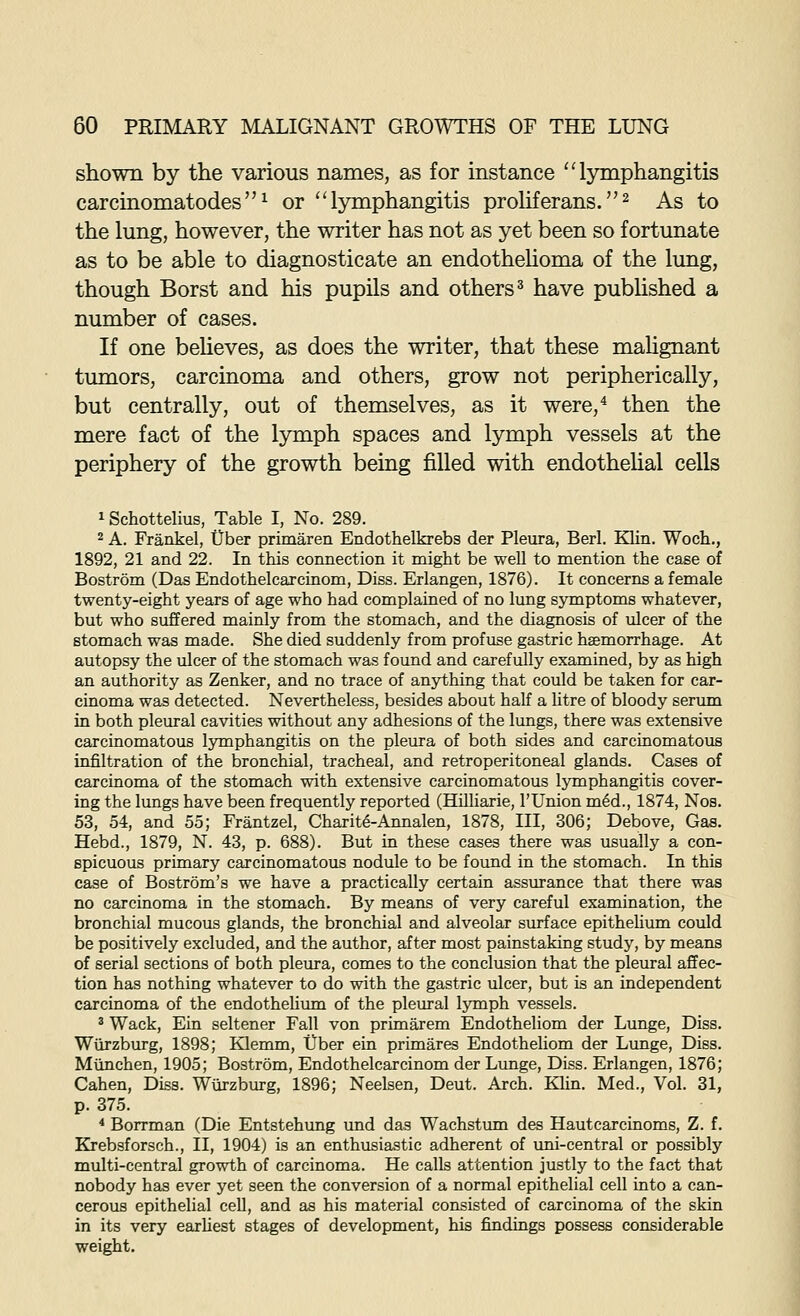 shown by the various names, as for instance ''lymphangitis carcinomatodes^ or lymphangitis proliferans.^ As to the lung, however, the writer has not as yet been so fortunate as to be able to diagnosticate an endothehoma of the lung, though Borst and his pupils and others^ have published a number of cases. If one beheves, as does the writer, that these malignant tumors, carcinoma and others, grow not peripherically, but centrally, out of themselves, as it were,'* then the mere fact of the lymph spaces and lymph vessels at the periphery of the growth being filled with endotheUal cells 1 Schottelius, Table I, No. 289. 2 A. Frankel, tlber primaren Endothelkrebs der Pleura, Berl. Klin. Woch., 1892, 21 and 22. In this connection it might be well to mention the case of Bostrom (Das Endothelcarcinom, Diss. Erlangen, 1876). It concerns a female twenty-eight years of age who had complained of no lung symptoms whatever, but who suffered mainly from the stomach, and the diagnosis of ulcer of the stomach was made. She died suddenly from profuse gastric hgemorrhage. At autopsy the ulcer of the stomach was found and carefully examined, by as high an authority as Zenker, and no trace of anything that could be taken for car- cinoma was detected. Nevertheless, besides about half a litre of bloody sermn in both pleural cavities without any adhesions of the lungs, there was extensive carcinomatous lymphangitis on the pleura of both sides and carcinomatous infiltration of the bronchial, tracheal, and retroperitoneal glands. Cases of carcinoma of the stomach with extensive carcinomatous lymphangitis cover- ing the lungs have been frequently reported (Hilliarie, I'Union m4d., 1874, Nos. 53, 54, and 55; Frantzel, Charite-Annalen, 1878, III, 306; Debove, Gas. Hebd., 1879, N. 43, p. 688). But in these cases there was usually a con- spicuous primary carcinomatous nodule to be found in the stomach. In this case of Bostrom's we have a practically certain assurance that there was no carcinoma in the stomach. By means of very careful examination, the bronchial mucous glands, the bronchial and alveolar surface epitheUum could be positively excluded, and the author, after most painstaking study, by means of serial sections of both pleura, comes to the conclusion that the pleural affec- tion has nothing whatever to do with the gastric ulcer, but is an independent carcinoma of the endotheliima of the pleural lymph vessels. 3 Wack, Ein seltener Fall von primarem Endotheliom der Lunge, Diss. Wurzburg, 1898; Klemm, Cber ein primares Endotheliom der Lunge, Diss. Miinchen, 1905; Bostrom, Endothelcarcinom der Lunge, Diss. Erlangen, 1876; Cahen, Diss. Wurzburg, 1896; Neelsen, Deut. Arch. Klin. Med., Vol. 31, p. 375. * Borrman (Die Entstehung und das Wachstum des Hautcarcinoms, Z. f. Krebsforsch., II, 1904) is an enthusiastic adherent of imi-central or possibly multi-central growth of carcinoma. He calls attention justly to the fact that nobody has ever yet seen the conversion of a normal epithelial cell into a can- cerous epithelial cell, and as his material consisted of carcinoma of the skin in its very earliest stages of development, his findings possess considerable weight.