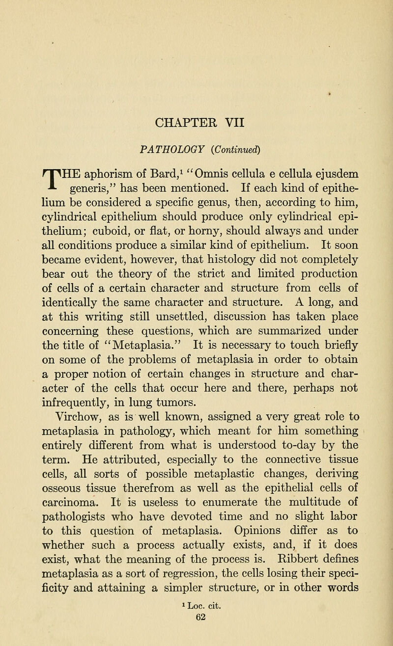PATHOLOGY (Continued) THE aphorism of Bard/ Omnis cellula e cellula ejusdem generis, has been mentioned. If each kind of epithe- lium be considered a specific genus, then, according to him, cyhndrical epitheHum should produce only cylindrical epi- thelium; cuboid, or fiat, or horny, should always and under all conditions produce a similar kind of epithelium. It soon became evident, however, that histology did not completely bear out the theory of the strict and hmited production of cells of a certain character and structure from cells of identically the same character and structure. A long, and at this writing still unsettled, discussion has taken place concerning these questions, which are summarized under the title of '^Metaplasia. It is necessary to touch briefly on some of the problems of metaplasia in order to obtain a proper notion of certain changes in structure and char- acter of the cells that occur here and there, perhaps not infrequently, in lung tumors. Virchow, as is well known, assigned a very great role to metaplasia in pathology, which meant for him something entirely different from what is understood to-day by the term. He attributed, especially to the connective tissue cells, all sorts of possible metaplastic changes, deriving osseous tissue therefrom as well as the epithelial cells of carcinoma. It is useless to enumerate the multitude of pathologists who have devoted time and no slight labor to this question of metaplasia. Opinions differ as to whether such a process actually exists, and, if it does exist, what the meaning of the process is. Ribbert defines metaplasia as a sort of regression, the cells losing their speci- ficity and attaining a simpler structure, or in other words 1 Loc. cit.