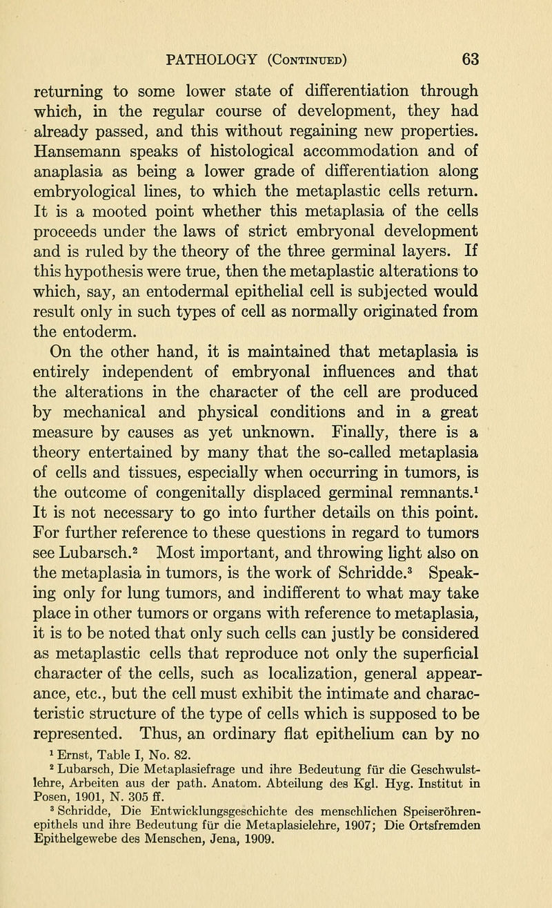 returning to some lower state of differentiation through which, in the regular course of development, they had already passed, and this without regaining new properties. Hansemann speaks of histological accommodation and of anaplasia as being a lower grade of differentiation along embryological lines, to which the metaplastic cells return. It is a mooted point whether this metaplasia of the cells proceeds under the laws of strict embryonal development and is ruled by the theory of the three germinal layers. If this hypothesis were true, then the metaplastic alterations to which, say, an entodermal epithelial cell is subjected would result only in such types of cell as normally originated from the entoderm. On the other hand, it is maintained that metaplasia is entirely independent of embryonal influences and that the alterations in the character of the cell are produced by mechanical and physical conditions and in a great measure by causes as yet unknown. Finally, there is a theory entertained by many that the so-called metaplasia of cells and tissues, especially when occurring in tumors, is the outcome of congenitally displaced germinal remnants.^ It is not necessary to go into further details on this point. For further reference to these questions in regard to tumors see Lubarsch.2 Most important, and throwing light also on the metaplasia in tumors, is the work of Schridde.^ Speak- ing only for lung tumors, and indifferent to what may take place in other tumors or organs with reference to metaplasia, it is to be noted that only such cells can justly be considered as metaplastic cells that reproduce not only the superficial character of the cells, such as localization, general appear- ance, etc., but the cell must exhibit the intimate and charac- teristic structure of the type of cells which is supposed to be represented. Thus, an ordinary flat epithelium can by no 1 Ernst, Table I, No. 82. * Lubarsch, Die Metaplasiefrage und ihre Bedeutung fur die Geschwulst- lehre, Arbeiten aus der path. Anatom. Abteilung des Kgl. Hyg. Institut in Posen, 1901, N. 305 ff. ' Schridde, Die Entwicklungsgeschichte des menschlichen Speiserohren- epithels und ihre Bedeutung fur die Metaplasielehre, 1907; Die Ortsfremden Epithelgewebe des Menschen, Jena, 1909.