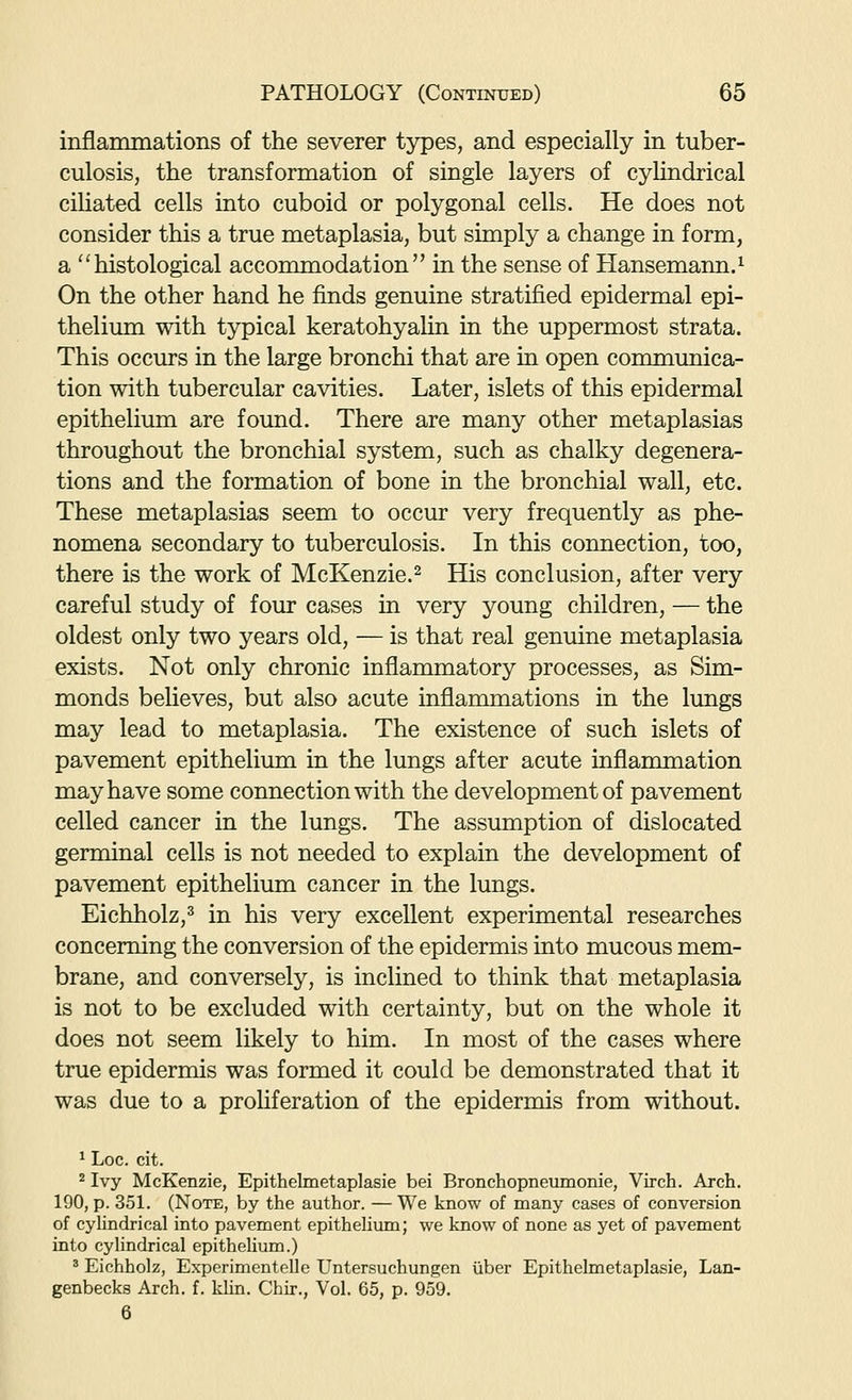 inflammations of the severer types, and especially in tuber- culosis, the transformation of single layers of cyhndrical ciliated cells into cuboid or polygonal cells. He does not consider this a true metaplasia, but simply a change in form, a histological accommodation in the sense of Hansemann.^ On the other hand he finds genuine stratified epidermal epi- thelium with typical keratohyalin in the uppermost strata. This occurs in the large bronchi that are in open communica- tion with tubercular cavities. Later, islets of this epidermal epithelium are found. There are many other metaplasias throughout the bronchial system, such as chalky degenera- tions and the formation of bone in the bronchial wall, etc. These metaplasias seem to occur very frequently as phe- nomena secondary to tuberculosis. In this connection, too, there is the work of McKenzie.^ His conclusion, after very careful study of four cases in very young children, — the oldest only two years old, — is that real genuine metaplasia exists. Not only chronic inflammatory processes, as Sim- monds beheves, but also acute inflammations in the lungs may lead to metaplasia. The existence of such islets of pavement epithelium in the lungs after acute inflammation may have some connection with the development of pavement celled cancer in the lungs. The assumption of dislocated germinal cells is not needed to explain the development of pavement epithelium cancer in the lungs. Eichholz,^ in his very excellent experimental researches concerning the conversion of the epidermis into mucous mem- brane, and conversely, is inclined to think that metaplasia is not to be excluded with certainty, but on the whole it does not seem likely to him. In most of the cases where true epidermis was formed it could be demonstrated that it was due to a proliferation of the epidermis from without. 1 Loc. cit. 2 Ivy McKenzie, Epithelmetaplasie bei Bronchopneumonie, Virch. Arch. 190, p. 351. (Note, by the author. — We know of many cases of conversion of cyhndrical into pavement epithehum; we know of none as yet of pavement into cyhndrical epithehum.) ' Eichholz, Experimentelle Untersuchungen iiber Epithelmetaplasie, Lan- genbecks Arch. f. klin. Chir., Vol. 65, p. 959. 6