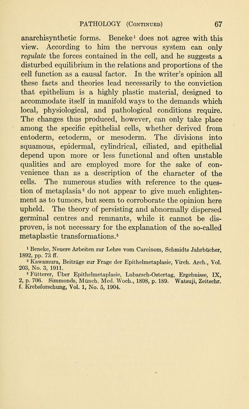 anarchisynthetic forms. Beneke^ does not agree with this view. According to him the nervous system can only regulate the forces contained in the cell, and he suggests a disturbed equilibrium in the relations and proportions of the cell function as a causal factor. In the writer's opinion all these facts and theories lead necessarily to the conviction that epithelium is a highly plastic material, designed to accommodate itself in manifold ways to the demands which local, physiological, and pathological conditions require. The changes thus produced, however, can only take place among the specific epithelial cells, whether derived from entoderm, ectoderm, or mesoderm. The divisions into squamous, epidermal, cylindrical, ciliated, and epithelial depend upon more or less functional and often unstable qualities and are employed more for the sake of con- venience than as a description of the character of the cells. The numerous studies with reference to the ques- tion of metaplasia 2 do not appear to give much enlighten- ment as to tumors, but seem to corroborate the opinion here upheld. The theory of persisting and abnormally dispersed germinal centres and remnants, while it cannot be dis- proven, is not necessary for the explanation of the so-called metaplastic transformations.^ 1 Beneke, Neuere Arbeiten zur Lehre vom Carcinom, Schmidts Jahrbiicher, 1892, pp. 73 £f. 2 Kawamura, Beitrage zur Frage der Epithelmetaplasie, Virch. Arch., Vol. 203, No. 3, 1911. ' Fixtterer, Uber Epithelmetaplasie, Lubarsch-Ostertag, Ergebnisse, IX, 2, p. 706. Simmonds, Munch. Med. Woch., 1898, p. 189. Watsuji, Zeitschr. f. Krebsforschung, Vol. 1, No. 5, 1904.