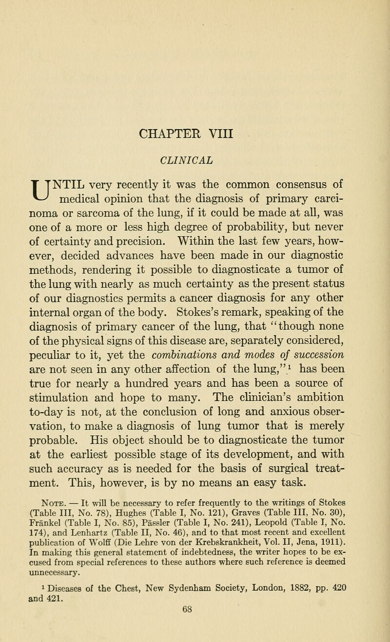 CLINICAL UNTIL very recently it was the conunon consensus of medical opinion that the diagnosis of primary carci- noma or sarcoma of the lung, if it could be made at all, was one of a more or less high degree of probability, but never of certainty and precision. Within the last few years, how- ever, decided advances have been made in our diagnostic methods, rendering it possible to diagnosticate a timaor of the lung with nearly as much certainty as the present status of our diagnostics permits a cancer diagnosis for any other internal organ of the body. Stokes's remark, speaking of the diagnosis of primary cancer of the lung, that though none of the physical signs of this disease are, separately considered, peculiar to it, yet the combinations and modes of succession are not seen in any other affection of the lung,^ has been true for nearly a hundred years and has been a source of stimulation and hope to many. The clinician's ambition to-day is not, at the conclusion of long and anxious obser- vation, to make a diagnosis of lung tumor that is merely probable. His object should be to diagnosticate the tumor at the earliest possible stage of its development, and with such accuracy as is needed for the basis of surgical treat- ment. This, however, is by no means an easy task. Note. — It will be necessary to refer frequently to the writings of Stokes (Table III, No. 78), Hughes (Table I, No. 121), Graves (Table III. No. 30), Frankel (Table I, No. 85), Passler (Table I, No. 241), Leopold (Table I, No. 174), and Lenhartz (Table II, No. 46), and to that most recent and excellent pubHcation of Wolff (Die Lehre von der Krebskrankheit, Vol. II, Jena, 1911). In making this general statement of indebtedness, the writer hopes to be ex- cused from special references to these authors where such reference is deemed unnecessary. 1 Diseases of the Chest, New Sydenham Society, London, 1882, pp. 420 and 421.