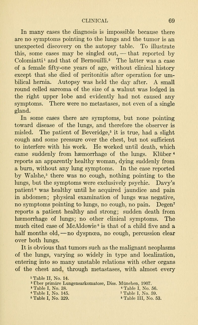 In many cases the diagnosis is impossible because there are no symptoms pointing to the lungs and the tumor is an unexpected discovery on the autopsy table. To illustrate this, some cases may be singled out, — that reported by Colomiatti'^ and that of Bernouilli.^ The latter was a case of a female fifty-one years of age, without chnical history except that she died of peritonitis after operation for um- bilical hernia. Autopsy was held the day after. A small round celled sarcoma of the size of a walnut was lodged in the right upper lobe and evidently had not caused any symptoms. There were no metastases, not even of a single gland. In some cases there are symptoms, but none pointing toward disease of the lungs, and therefore the observer is misled. The patient of Beveridge,^ it is true, had a shght cough and some pressure over the chest, but not sufficient to interfere with his work. He worked until death, which came suddenly from haemorrhage of the lungs. Kliiber ^ reports an apparently healthy woman, dying suddenly from a bum, without any lung symptoms. In the case reported by Walshe,^ there was no cough, nothing pointing to the lungs, but the symptoms were exclusively psychic. Davy's patient^ was healthy until he acquired jaundice and pain in abdomen; physical examination of lungs was negative, no symptoms pointing to lungs, no cough, no pain. Degen^ reports a patient healthy and strong; sudden death from haemorrhage of lungs; no other cUnical symptoms. The much cited case of McAldowie ^ is that of a child five and a half months old,—no dyspnoea, no cough, percussion clear over both lungs. It is obvious that tumors such as the malignant neoplasms of the lungs, varying so widely in type and localization, entering into so many unstable relations with other organs of the chest and, through metastases, with almost every 1 Table II, No. 14. 2 tlber primare Lungensarkomatose, Diss. Miinchen, 1907. » Table I, No. 38. « Table I, No. 56. * Table I, No. 145. ^ Table I, No. 59. <• Table I, No. 329. s Table III, No. 53.